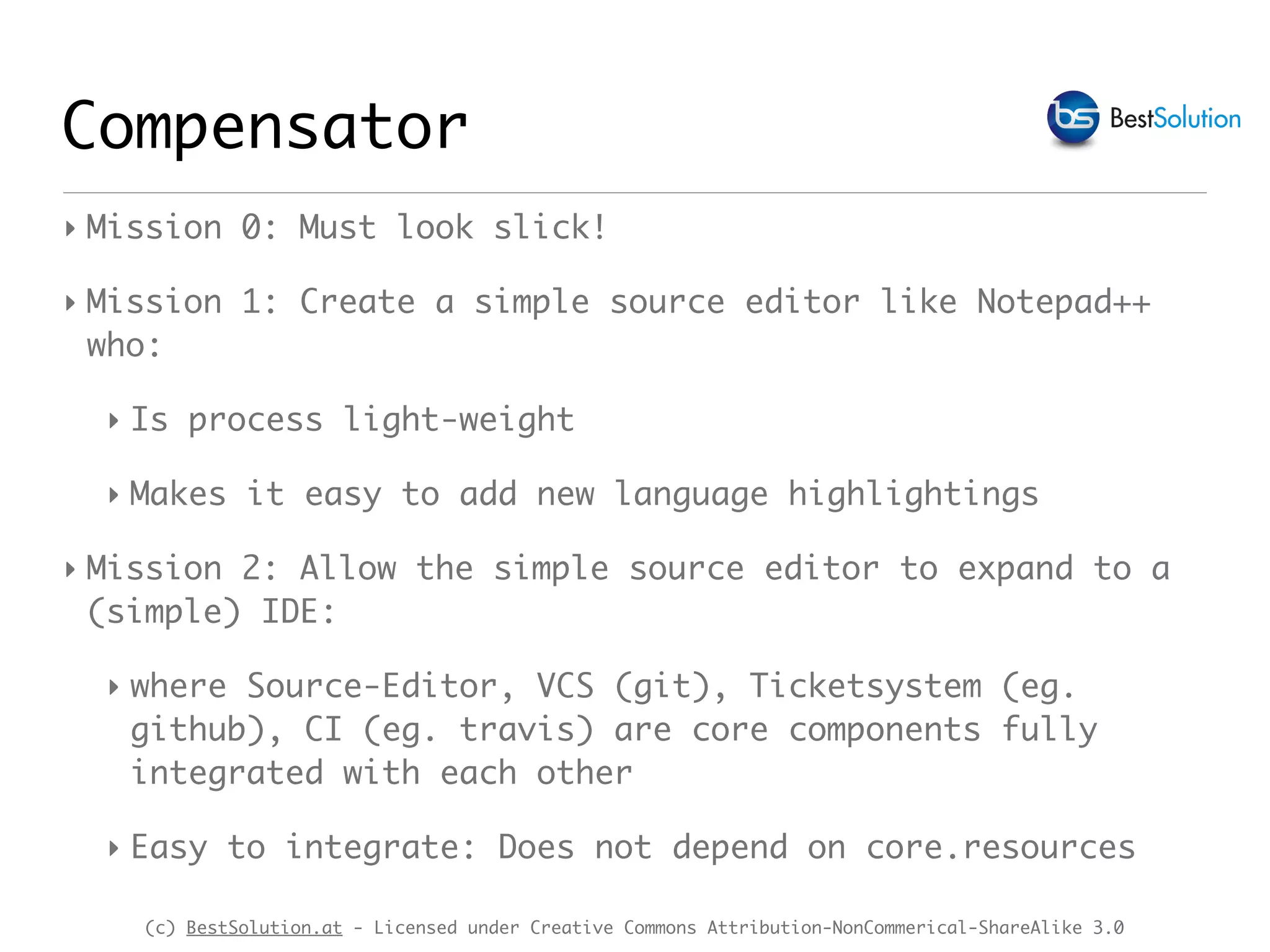(c) BestSolution.at - Licensed under Creative Commons Attribution-NonCommerical-ShareAlike 3.0
Compensator
‣ Mission 0: Must look slick!
‣ Mission 1: Create a simple source editor like Notepad++
who:
‣ Is process light-weight
‣ Makes it easy to add new language highlightings
‣ Mission 2: Allow the simple source editor to expand to a
(simple) IDE:
‣ where Source-Editor, VCS (git), Ticketsystem (eg.
github), CI (eg. travis) are core components fully
integrated with each other
‣ Easy to integrate: Does not depend on core.resources
 