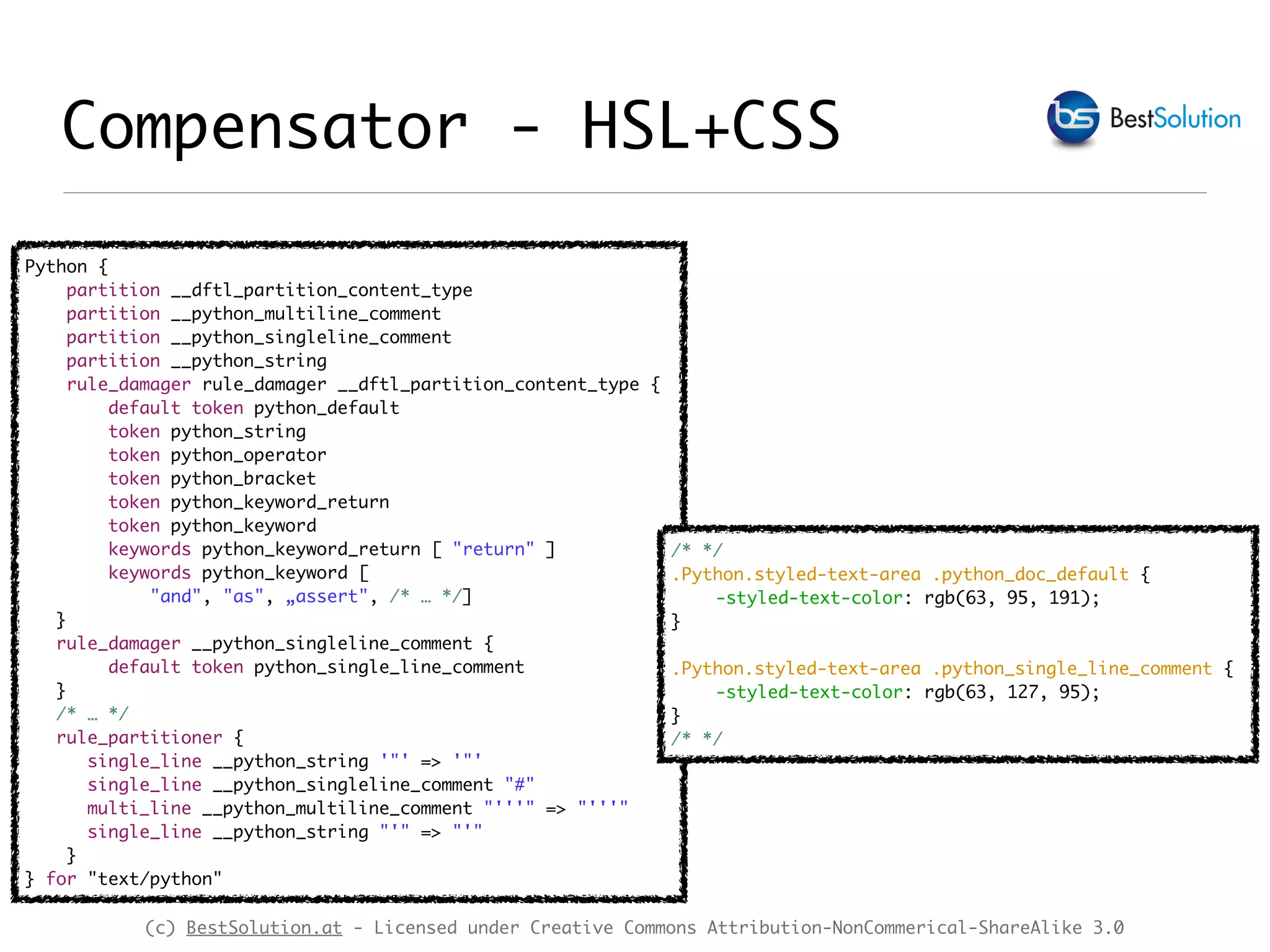 (c) BestSolution.at - Licensed under Creative Commons Attribution-NonCommerical-ShareAlike 3.0
Python {
partition __dftl_partition_content_type
partition __python_multiline_comment
partition __python_singleline_comment
partition __python_string
rule_damager rule_damager __dftl_partition_content_type {
default token python_default
token python_string
token python_operator
token python_bracket
token python_keyword_return
token python_keyword
keywords python_keyword_return [ "return" ]
keywords python_keyword [
"and", "as", „assert", /* … */]
}
rule_damager __python_singleline_comment {
default token python_single_line_comment
}
/* … */
rule_partitioner {
single_line __python_string '"' => '"'
single_line __python_singleline_comment "#"
multi_line __python_multiline_comment "'''" => "'''"
single_line __python_string "'" => "'"
}
} for "text/python"
Compensator - HSL+CSS
/* */
.Python.styled-text-area .python_doc_default {
-styled-text-color: rgb(63, 95, 191);
}
.Python.styled-text-area .python_single_line_comment {
-styled-text-color: rgb(63, 127, 95);
}
/* */
 