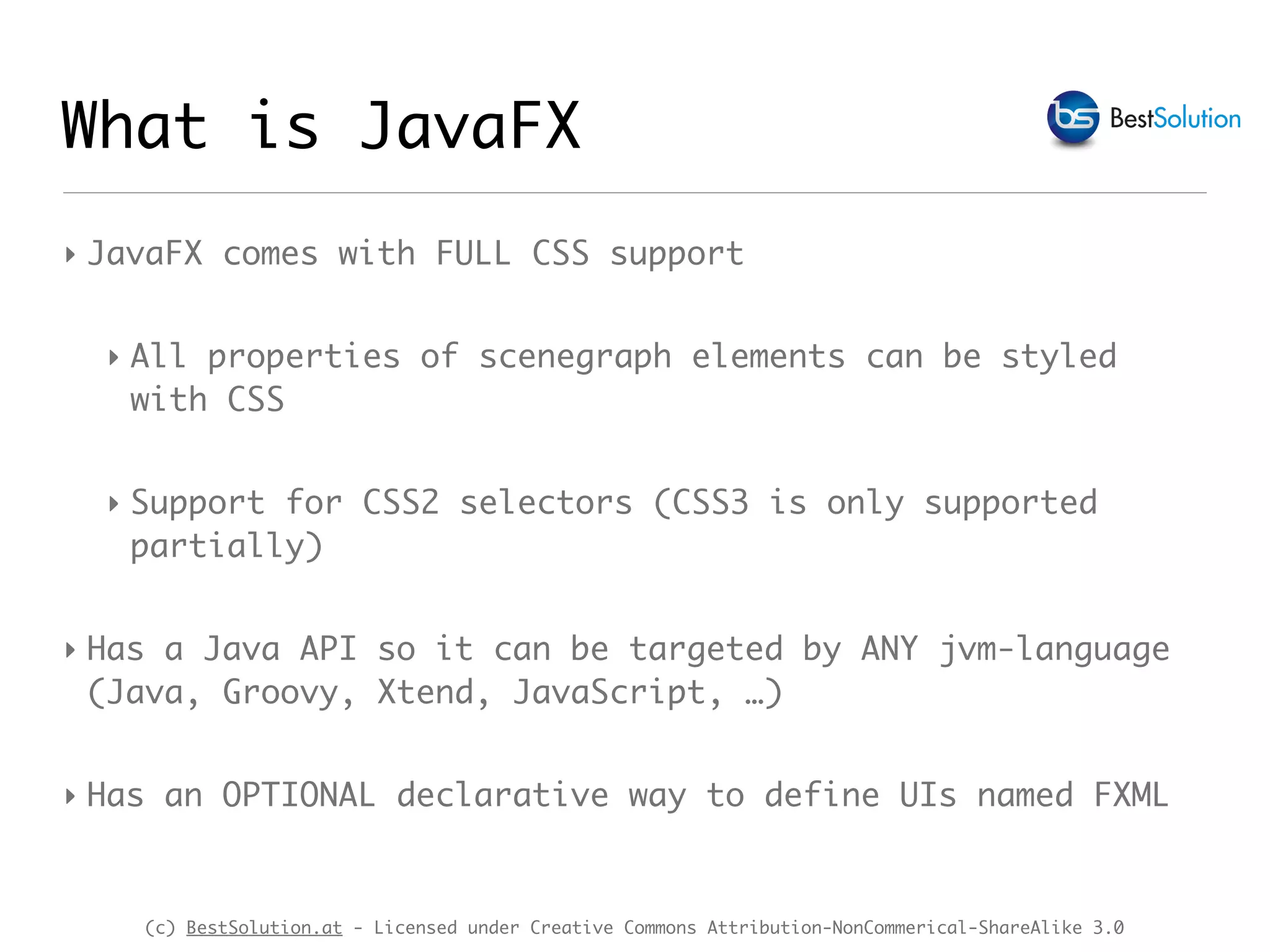 (c) BestSolution.at - Licensed under Creative Commons Attribution-NonCommerical-ShareAlike 3.0
What is JavaFX
‣ JavaFX comes with FULL CSS support
‣ All properties of scenegraph elements can be styled
with CSS
‣ Support for CSS2 selectors (CSS3 is only supported
partially)
‣ Has a Java API so it can be targeted by ANY jvm-language
(Java, Groovy, Xtend, JavaScript, …)
‣ Has an OPTIONAL declarative way to define UIs named FXML
 