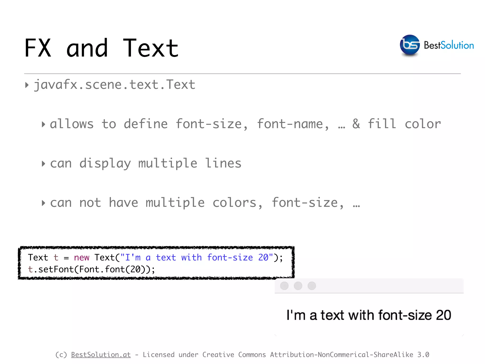 (c) BestSolution.at - Licensed under Creative Commons Attribution-NonCommerical-ShareAlike 3.0
FX and Text
‣ javafx.scene.text.Text
‣ allows to define font-size, font-name, … & fill color
‣ can display multiple lines
‣ can not have multiple colors, font-size, …
Text t = new Text("I'm a text with font-size 20");
t.setFont(Font.font(20));
 