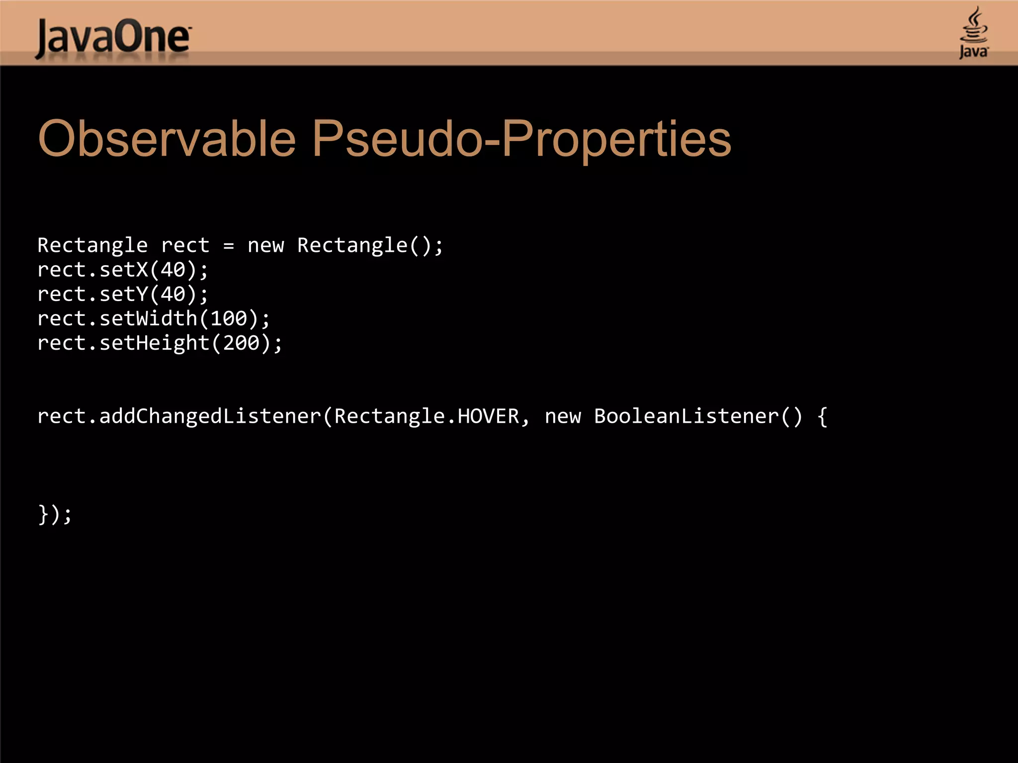 Observable Pseudo-Properties Rectangle rect = new Rectangle(); rect.setX(40); rect.setY(40); rect.setWidth(100); rect.setHeight(200); rect.addChangedListener(Rectangle.HOVER, new BooleanListener() { }); 