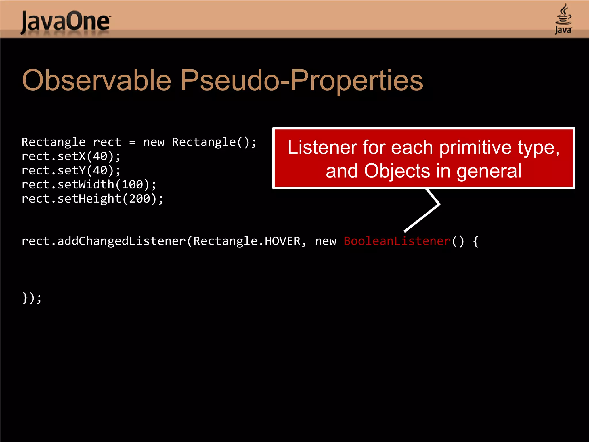 Observable Pseudo-Properties Rectangle rect = new Rectangle(); rect.setX(40); Listener for each primitive type, rect.setY(40); and Objects in general rect.setWidth(100); rect.setHeight(200); rect.addChangedListener(Rectangle.HOVER, new BooleanListener() { }); 