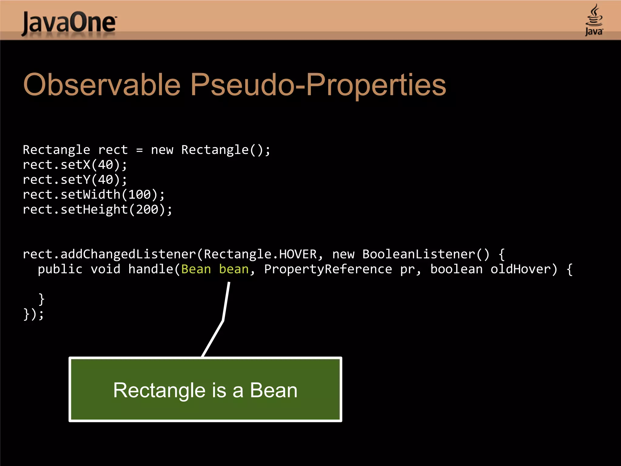 Observable Pseudo-Properties Rectangle rect = new Rectangle(); rect.setX(40); rect.setY(40); rect.setWidth(100); rect.setHeight(200); rect.addChangedListener(Rectangle.HOVER, new BooleanListener() { public void handle(Bean bean, PropertyReference pr, boolean oldHover) { } }); Rectangle is a Bean 