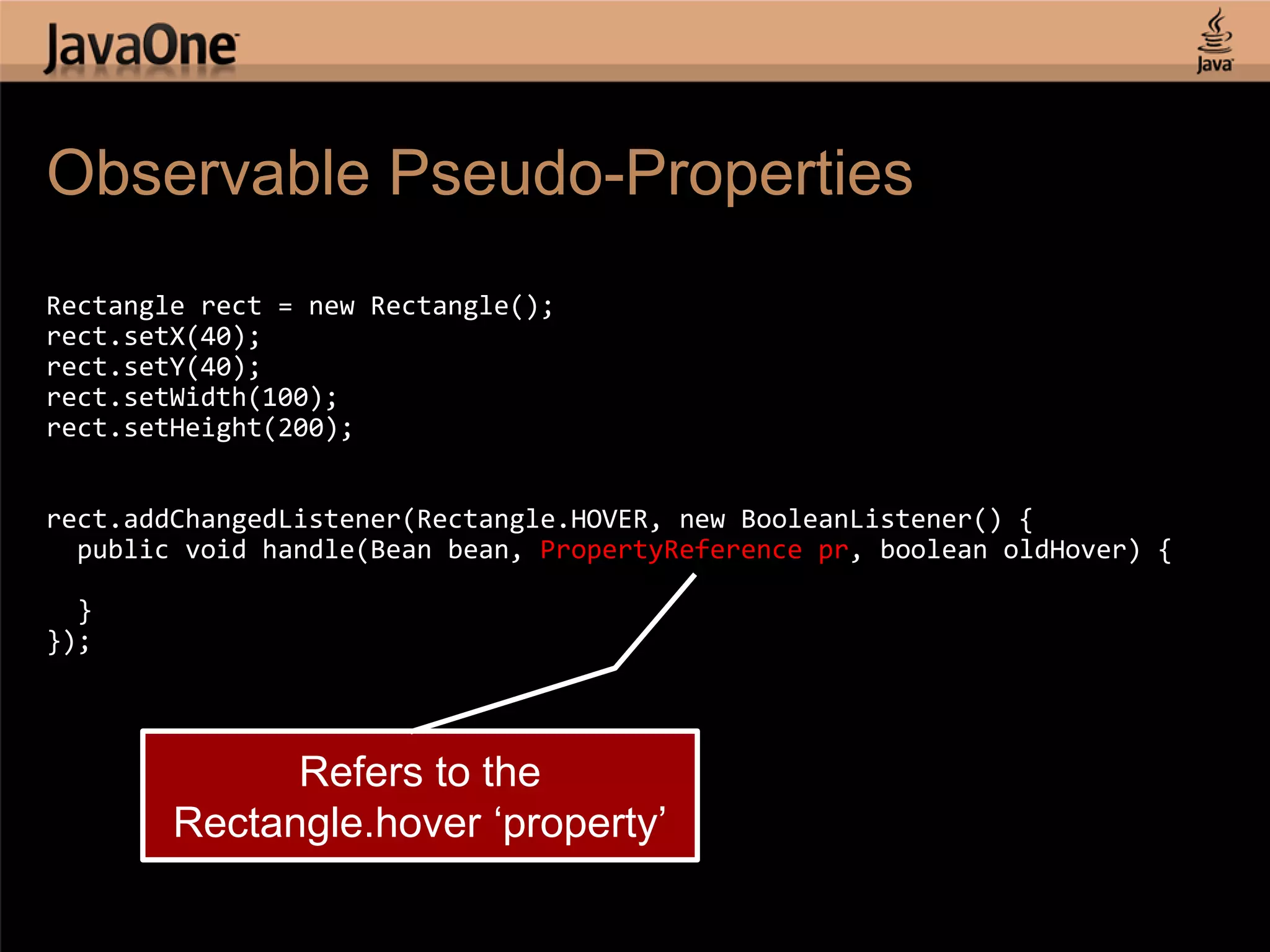 Observable Pseudo-Properties Rectangle rect = new Rectangle(); rect.setX(40); rect.setY(40); rect.setWidth(100); rect.setHeight(200); rect.addChangedListener(Rectangle.HOVER, new BooleanListener() { public void handle(Bean bean, PropertyReference pr, boolean oldHover) { } }); Refers to the Rectangle.hover „property‟ 