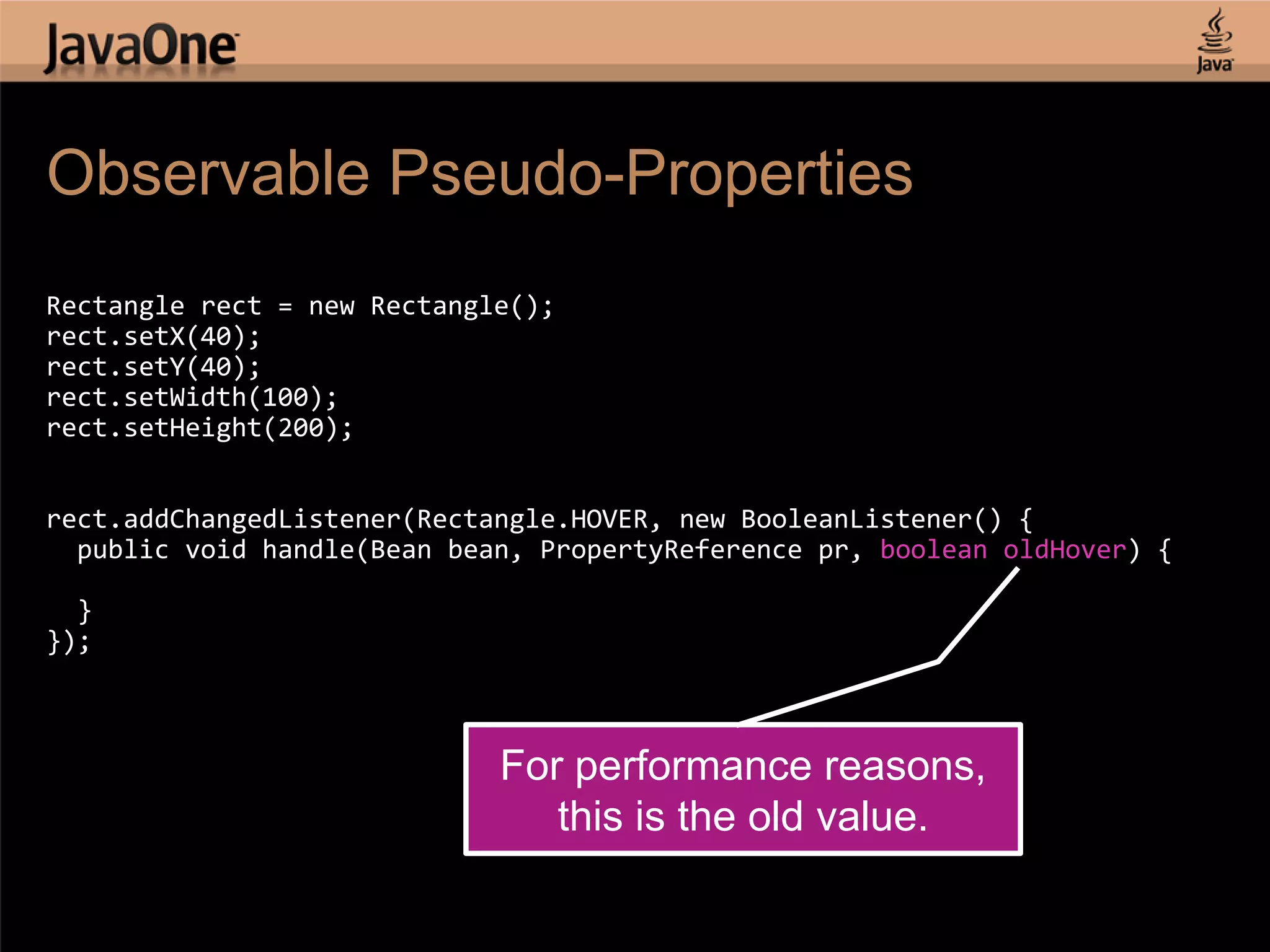 Observable Pseudo-Properties Rectangle rect = new Rectangle(); rect.setX(40); rect.setY(40); rect.setWidth(100); rect.setHeight(200); rect.addChangedListener(Rectangle.HOVER, new BooleanListener() { public void handle(Bean bean, PropertyReference pr, boolean oldHover) { } }); For performance reasons, this is the old value. 