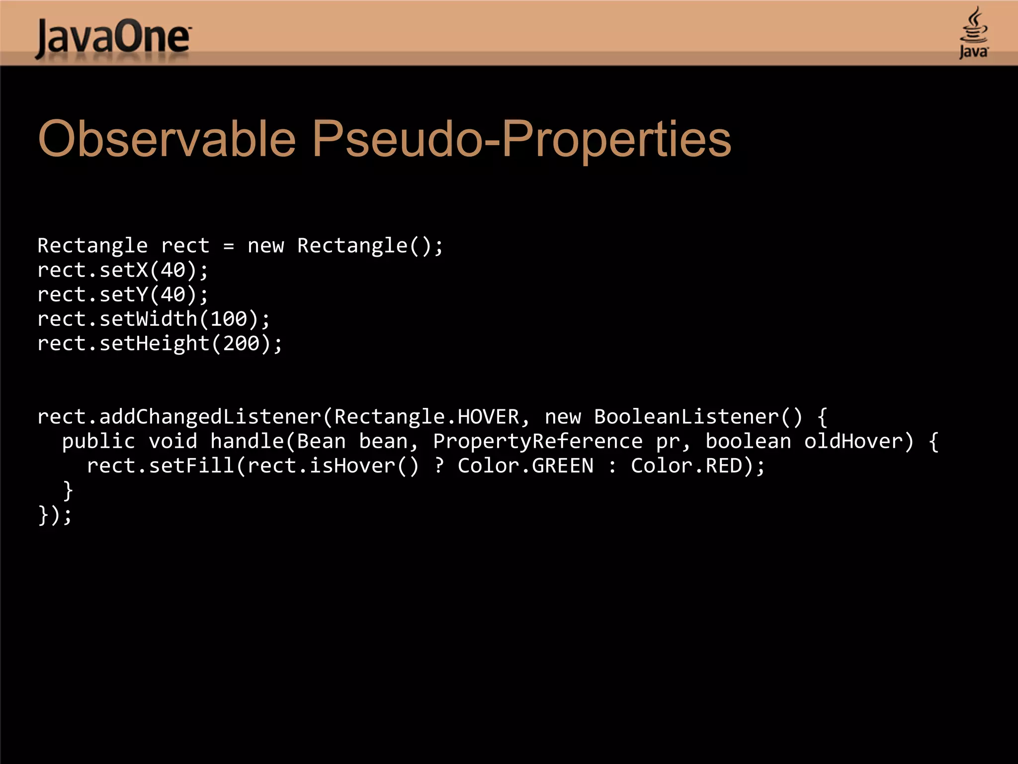 Observable Pseudo-Properties Rectangle rect = new Rectangle(); rect.setX(40); rect.setY(40); rect.setWidth(100); rect.setHeight(200); rect.addChangedListener(Rectangle.HOVER, new BooleanListener() { public void handle(Bean bean, PropertyReference pr, boolean oldHover) { rect.setFill(rect.isHover() ? Color.GREEN : Color.RED); } }); 