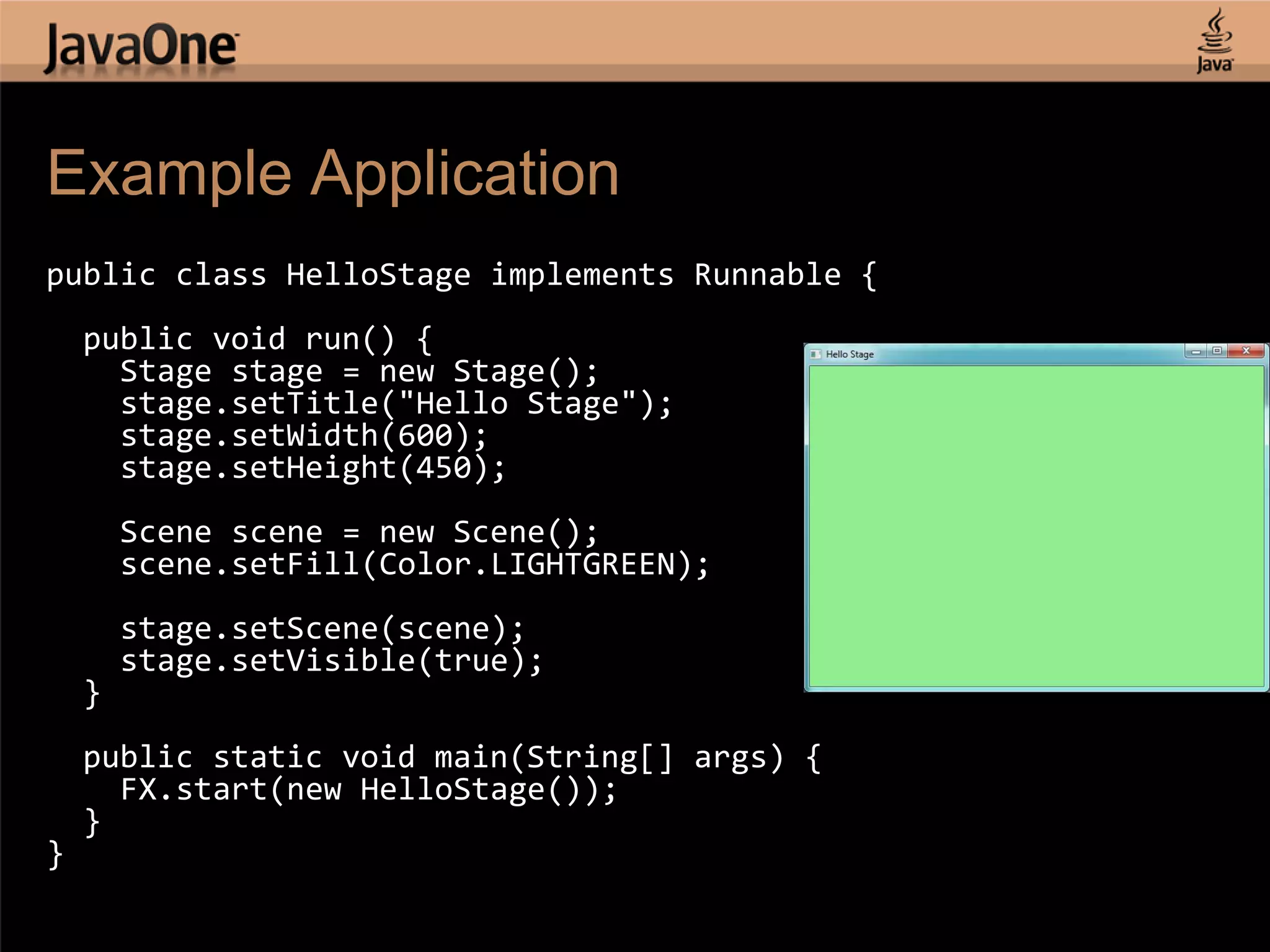 Example Application public class HelloStage implements Runnable { public void run() { Stage stage = new Stage(); stage.setTitle("Hello Stage"); stage.setWidth(600); stage.setHeight(450); Scene scene = new Scene(); scene.setFill(Color.LIGHTGREEN); stage.setScene(scene); stage.setVisible(true); } public static void main(String[] args) { FX.start(new HelloStage()); } } 