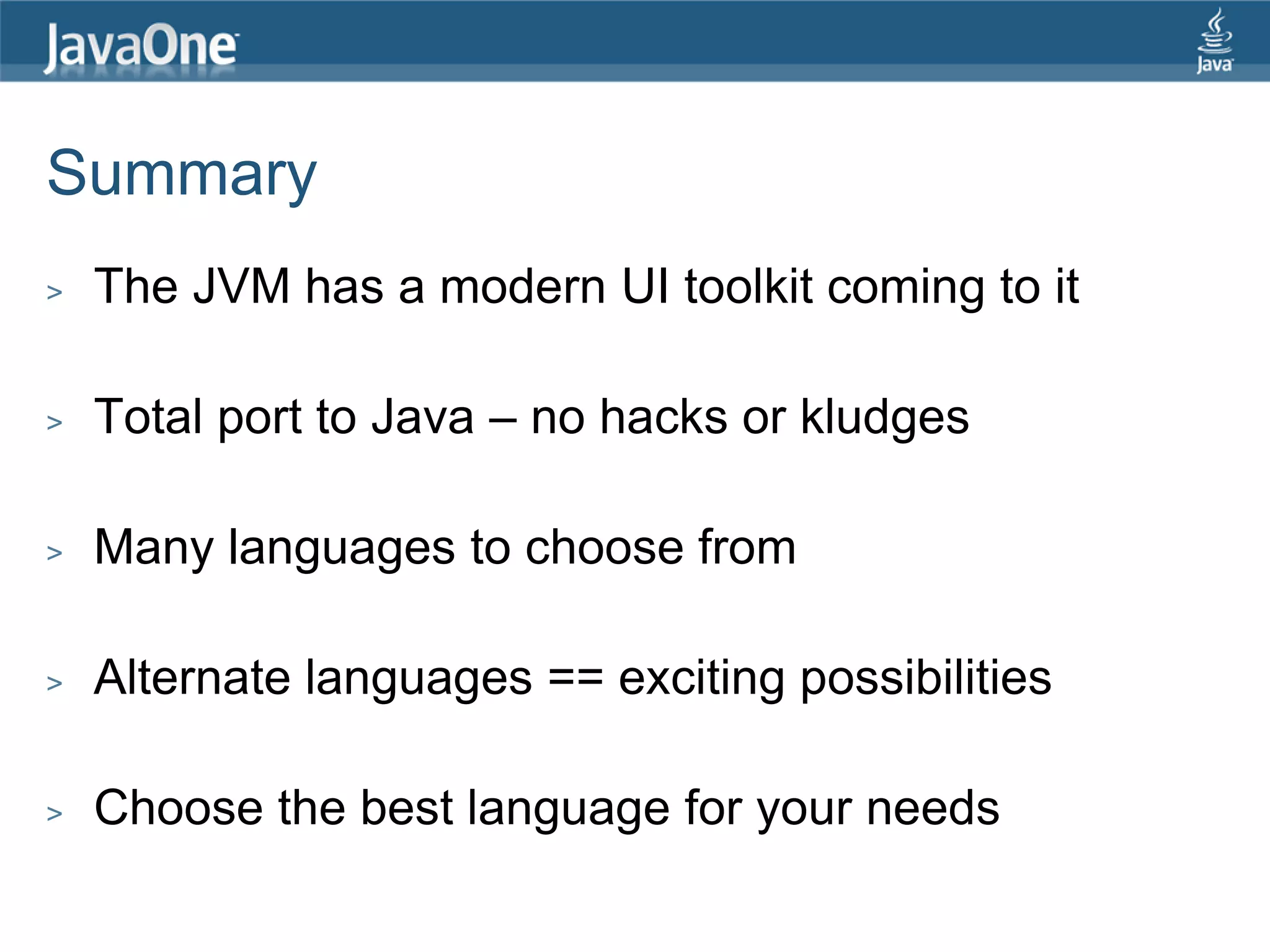Summary > The JVM has a modern UI toolkit coming to it > Total port to Java – no hacks or kludges > Many languages to choose from > Alternate languages == exciting possibilities > Choose the best language for your needs 