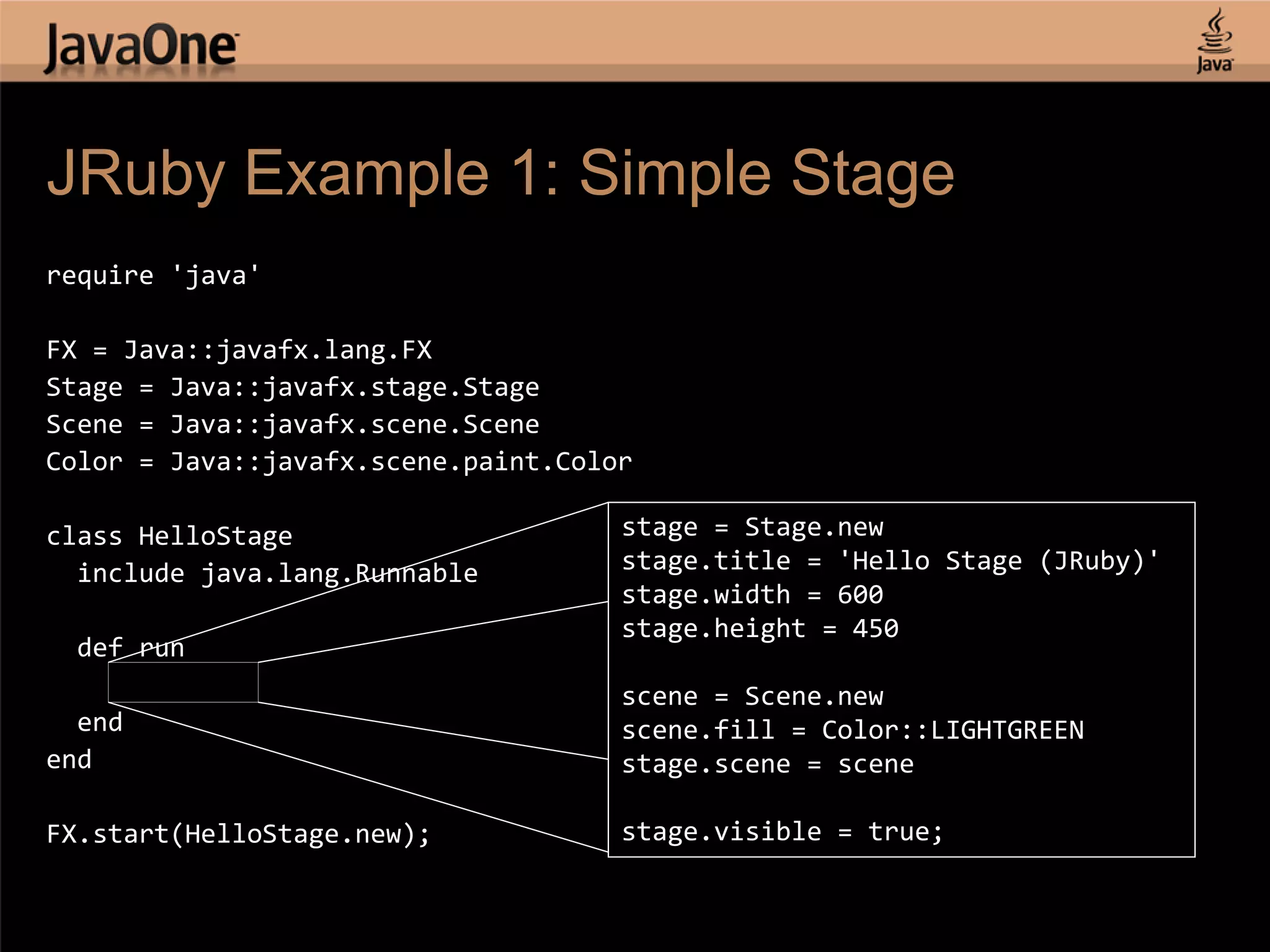 JRuby Example 1: Simple Stage require 'java' FX = Java::javafx.lang.FX Stage = Java::javafx.stage.Stage Scene = Java::javafx.scene.Scene Color = Java::javafx.scene.paint.Color class HelloStage stage = Stage.new include java.lang.Runnable stage.title = 'Hello Stage (JRuby)' stage.width = 600 stage.height = 450 def run ..... scene = Scene.new end scene.fill = Color::LIGHTGREEN end stage.scene = scene FX.start(HelloStage.new); stage.visible = true; 