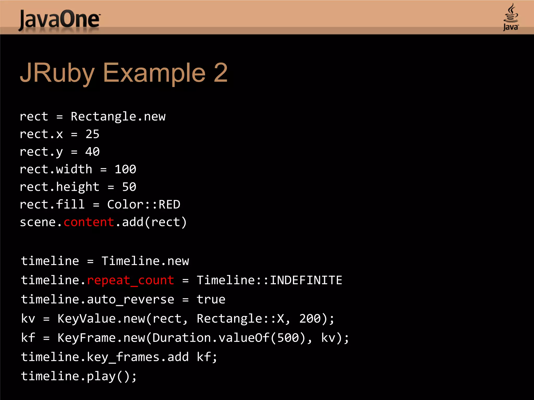 JRuby Example 2 rect = Rectangle.new rect.x = 25 rect.y = 40 rect.width = 100 rect.height = 50 rect.fill = Color::RED scene.content.add(rect) timeline = Timeline.new timeline.repeat_count = Timeline::INDEFINITE timeline.auto_reverse = true kv = KeyValue.new(rect, Rectangle::X, 200); kf = KeyFrame.new(Duration.valueOf(500), kv); timeline.key_frames.add kf; timeline.play(); 