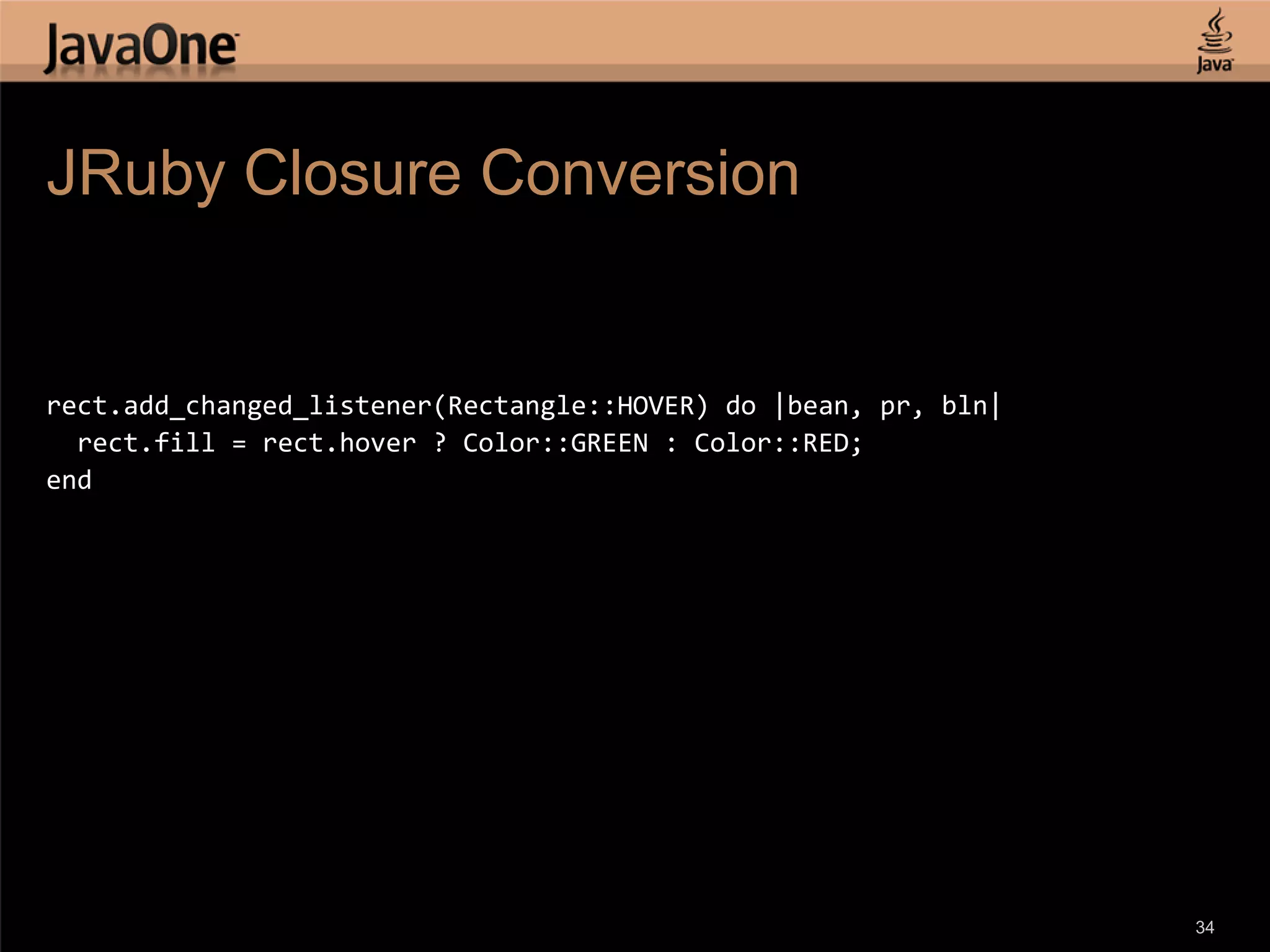 JRuby Closure Conversion rect.add_changed_listener(Rectangle::HOVER) do |bean, pr, bln| rect.fill = rect.hover ? Color::GREEN : Color::RED; end 34 