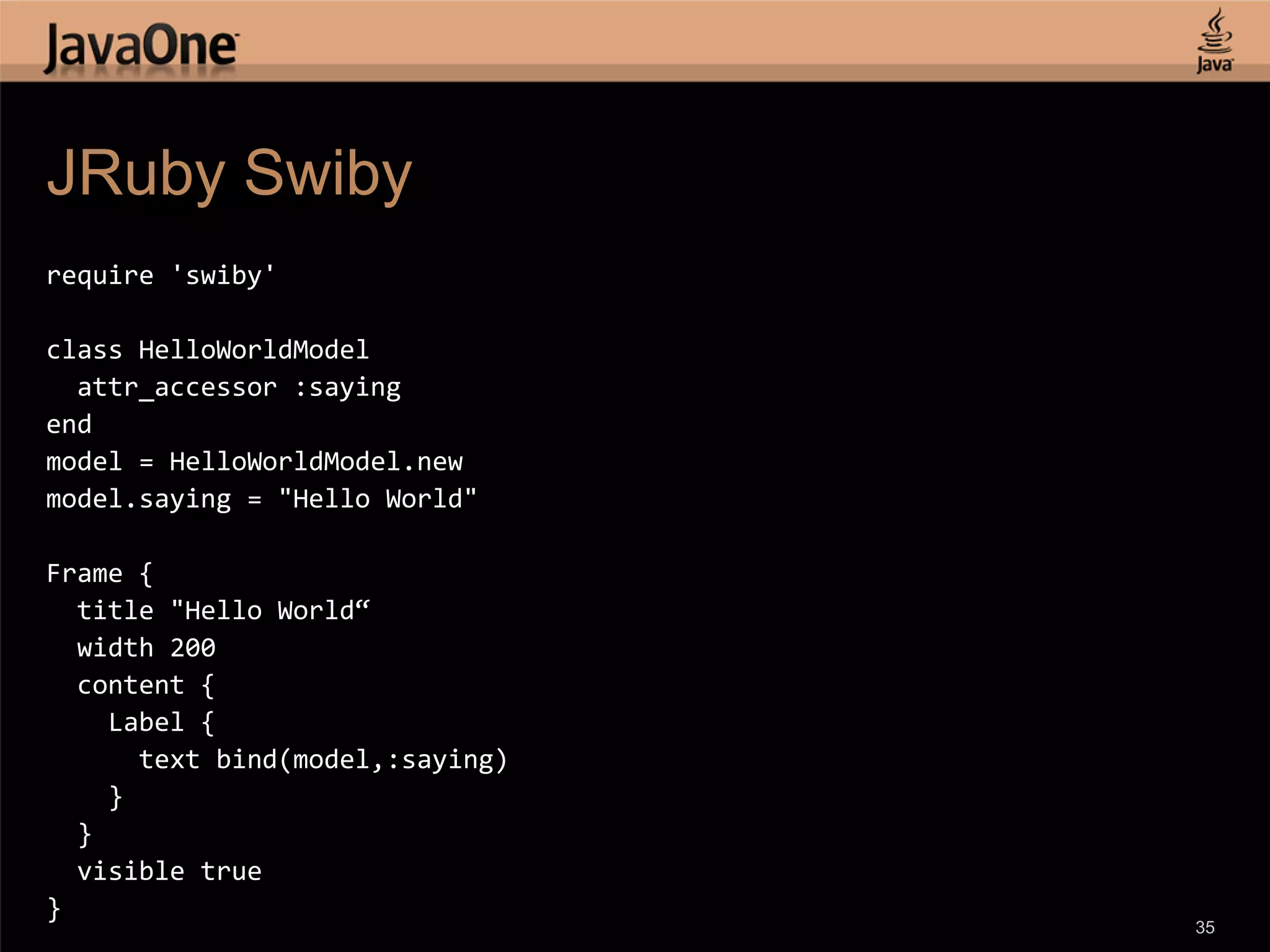 JRuby Swiby require 'swiby' class HelloWorldModel attr_accessor :saying end model = HelloWorldModel.new model.saying = "Hello World" Frame { title "Hello World“ width 200 content { Label { text bind(model,:saying) } } visible true } 35 