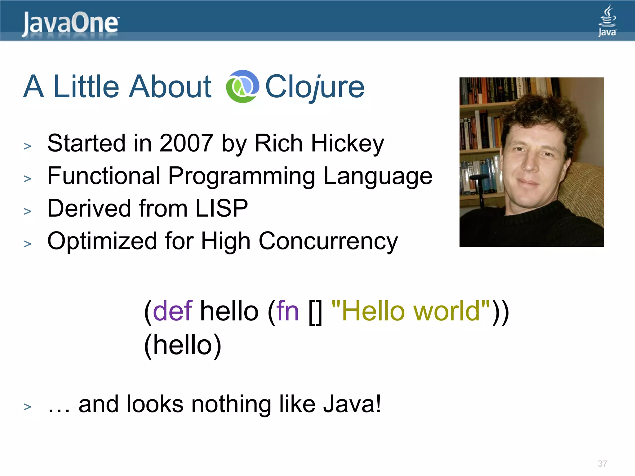 A Little About Clojure > Started in 2007 by Rich Hickey > Functional Programming Language > Derived from LISP > Optimized for High Concurrency (def hello (fn [] "Hello world")) (hello) > … and looks nothing like Java! 37 