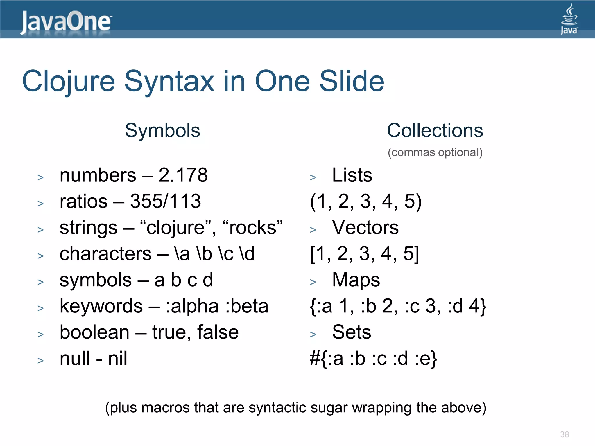 Clojure Syntax in One Slide Symbols Collections (commas optional) > numbers – 2.178 > Lists > ratios – 355/113 (1, 2, 3, 4, 5) > strings – “clojure”, “rocks” > Vectors > characters – a b c d [1, 2, 3, 4, 5] > symbols – a b c d > Maps > keywords – :alpha :beta {:a 1, :b 2, :c 3, :d 4} > boolean – true, false > Sets > null - nil #{:a :b :c :d :e} (plus macros that are syntactic sugar wrapping the above) 38 