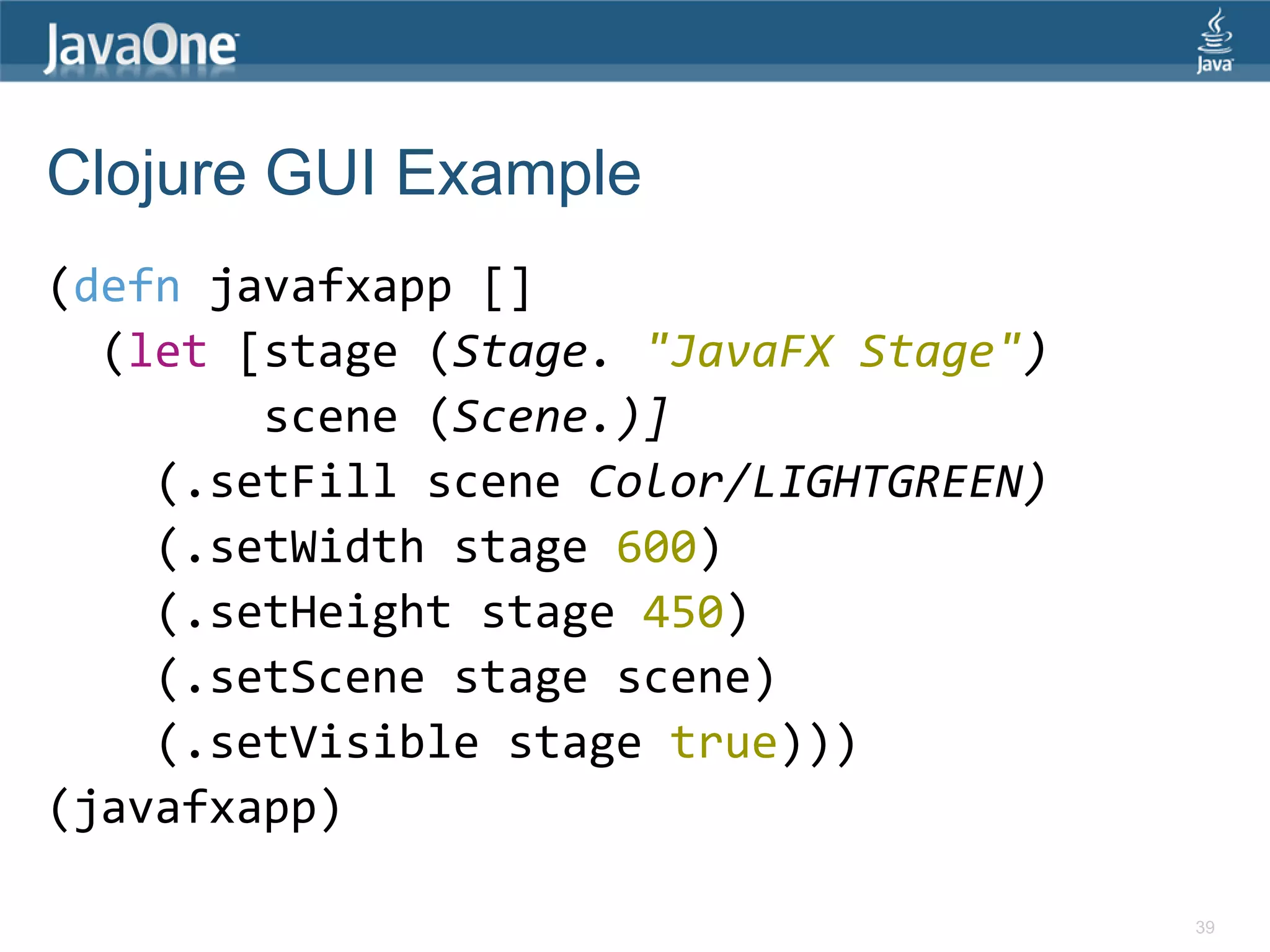 Clojure GUI Example (defn javafxapp [] (let [stage (Stage. "JavaFX Stage") scene (Scene.)] (.setFill scene Color/LIGHTGREEN) (.setWidth stage 600) (.setHeight stage 450) (.setScene stage scene) (.setVisible stage true))) (javafxapp) 39 