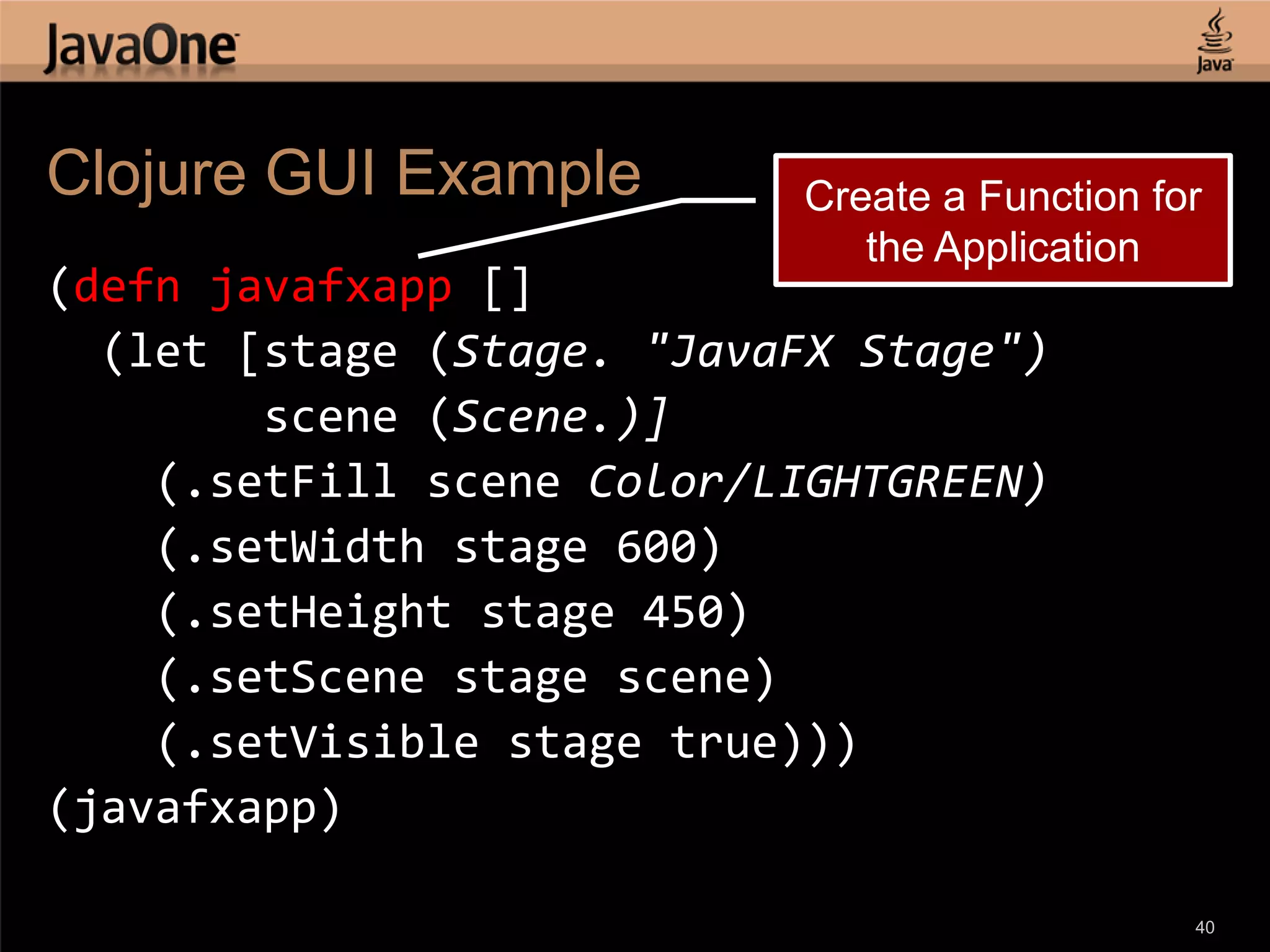 Clojure GUI Example Create a Function for the Application (defn javafxapp [] (let [stage (Stage. "JavaFX Stage") scene (Scene.)] (.setFill scene Color/LIGHTGREEN) (.setWidth stage 600) (.setHeight stage 450) (.setScene stage scene) (.setVisible stage true))) (javafxapp) 40 