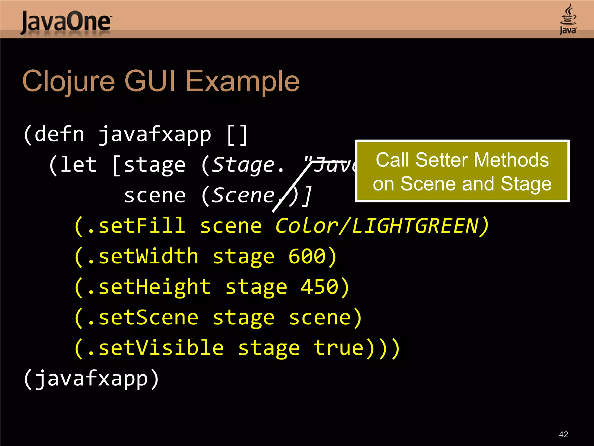 Clojure GUI Example (defn javafxapp [] Call Setter Methods (let [stage (Stage. "JavaFX Stage") on Scene and Stage scene (Scene.)] (.setFill scene Color/LIGHTGREEN) (.setWidth stage 600) (.setHeight stage 450) (.setScene stage scene) (.setVisible stage true))) (javafxapp) 42 
