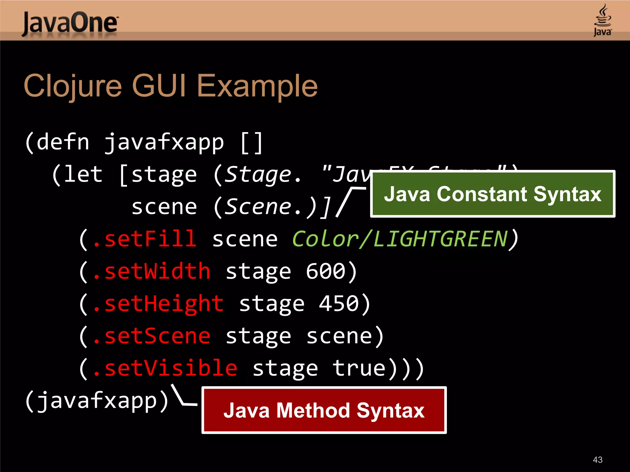 Clojure GUI Example (defn javafxapp [] (let [stage (Stage. "JavaFX Stage") Java Constant Syntax scene (Scene.)] (.setFill scene Color/LIGHTGREEN) (.setWidth stage 600) (.setHeight stage 450) (.setScene stage scene) (.setVisible stage true))) (javafxapp) Java Method Syntax 43 