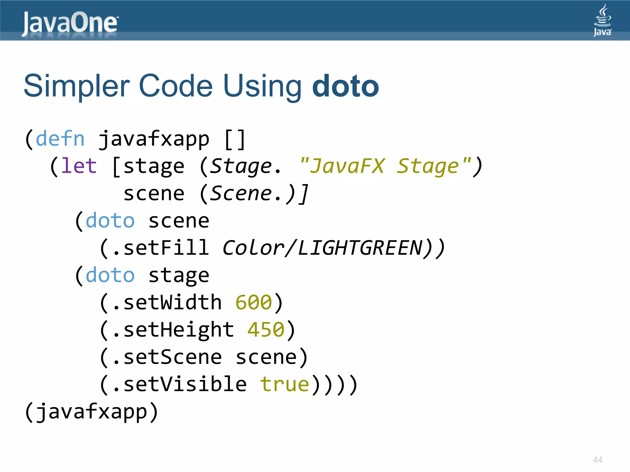 Simpler Code Using doto (defn javafxapp [] (let [stage (Stage. "JavaFX Stage") scene (Scene.)] (doto scene (.setFill Color/LIGHTGREEN)) (doto stage (.setWidth 600) (.setHeight 450) (.setScene scene) (.setVisible true)))) (javafxapp) 44 