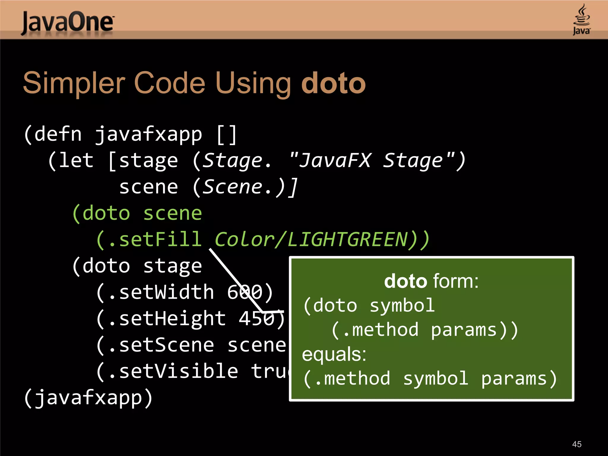 Simpler Code Using doto (defn javafxapp [] (let [stage (Stage. "JavaFX Stage") scene (Scene.)] (doto scene (.setFill Color/LIGHTGREEN)) (doto stage doto form: (.setWidth 600) (doto symbol (.setHeight 450) (.method params)) (.setScene scene) equals: (.setVisible true)))) (.method symbol params) (javafxapp) 45 