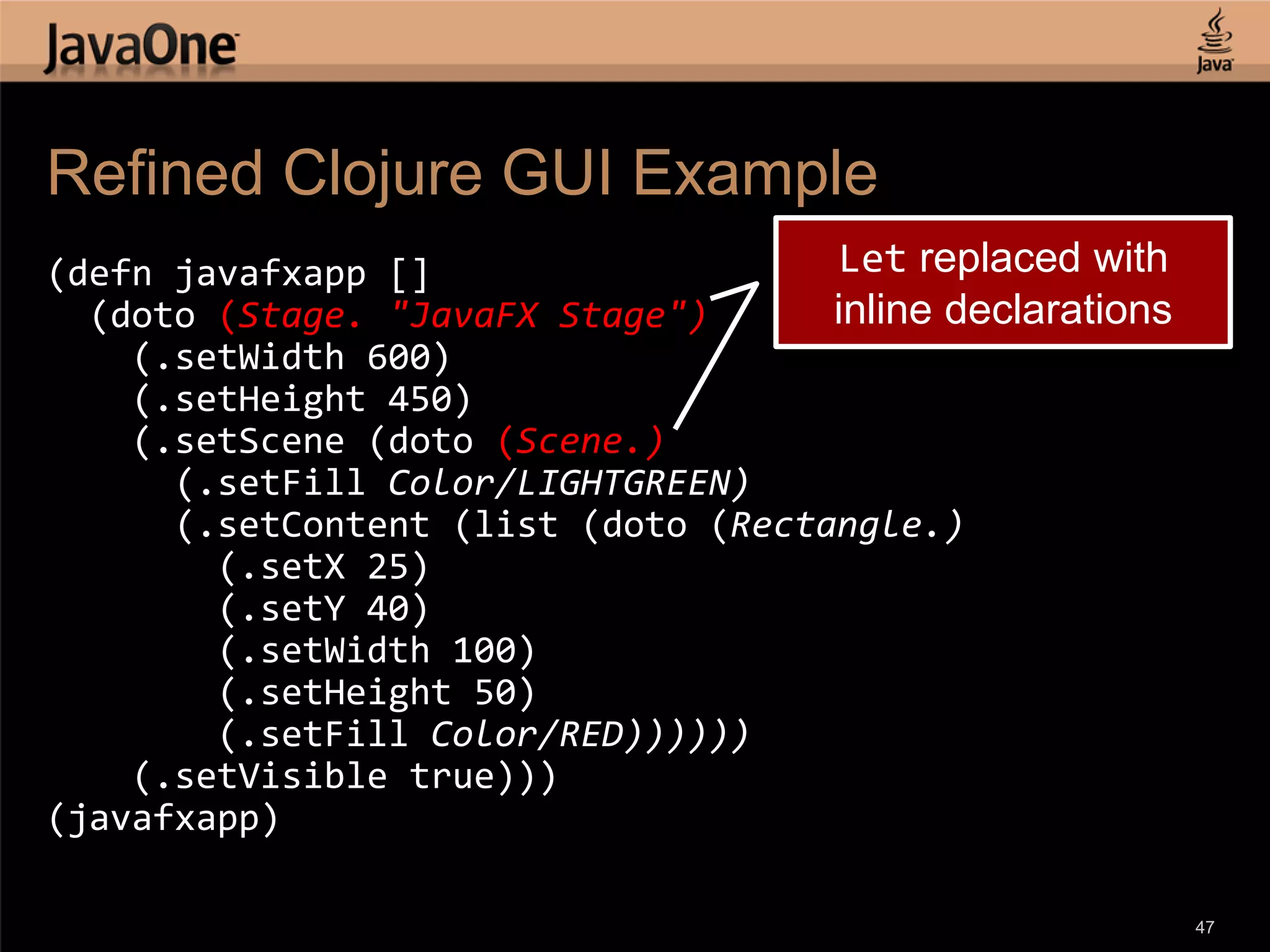 Refined Clojure GUI Example (defn javafxapp [] Let replaced with (doto (Stage. "JavaFX Stage") inline declarations (.setWidth 600) (.setHeight 450) (.setScene (doto (Scene.) (.setFill Color/LIGHTGREEN) (.setContent (list (doto (Rectangle.) (.setX 25) (.setY 40) (.setWidth 100) (.setHeight 50) (.setFill Color/RED)))))) (.setVisible true))) (javafxapp) 47 