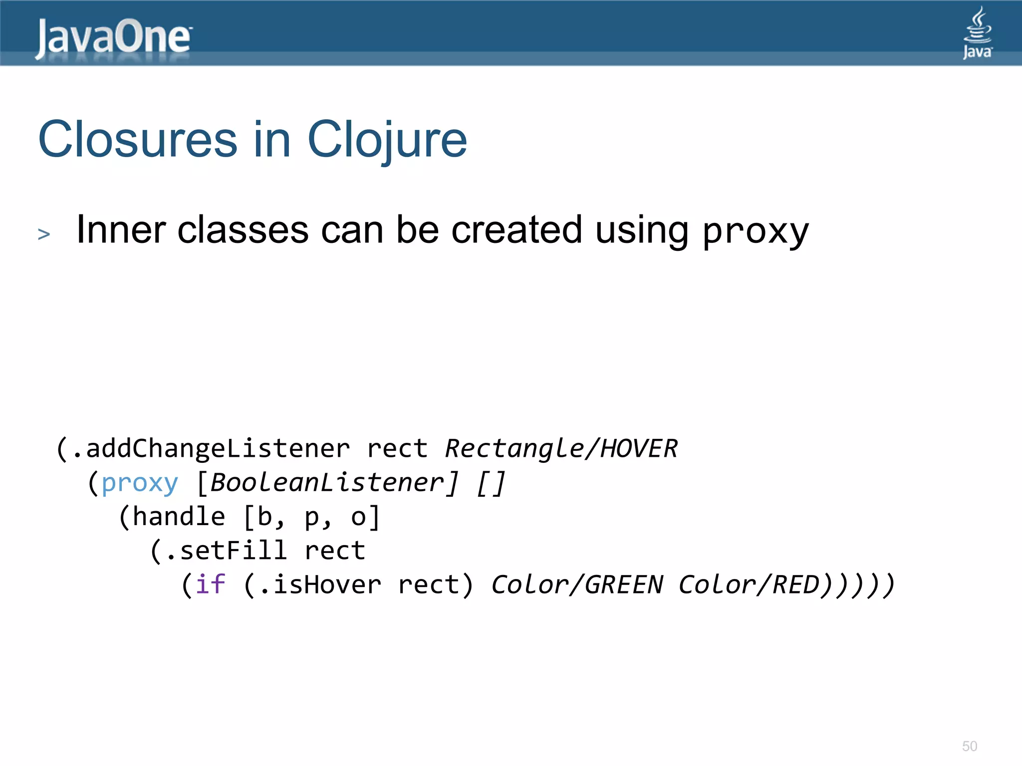 Closures in Clojure > Inner classes can be created using proxy (.addChangeListener rect Rectangle/HOVER (proxy [BooleanListener] [] (handle [b, p, o] (.setFill rect (if (.isHover rect) Color/GREEN Color/RED))))) 50 
