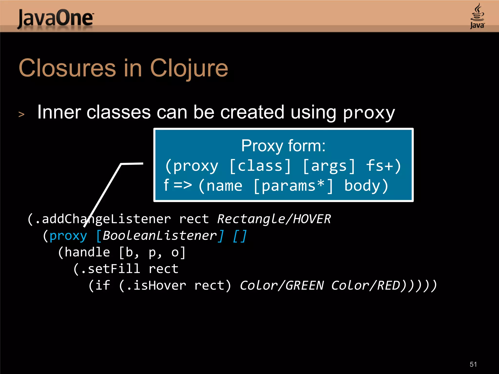 Closures in Clojure > Inner classes can be created using proxy Proxy form: (proxy [class] [args] fs+) f => (name [params*] body) (.addChangeListener rect Rectangle/HOVER (proxy [BooleanListener] [] (handle [b, p, o] (.setFill rect (if (.isHover rect) Color/GREEN Color/RED))))) 51 