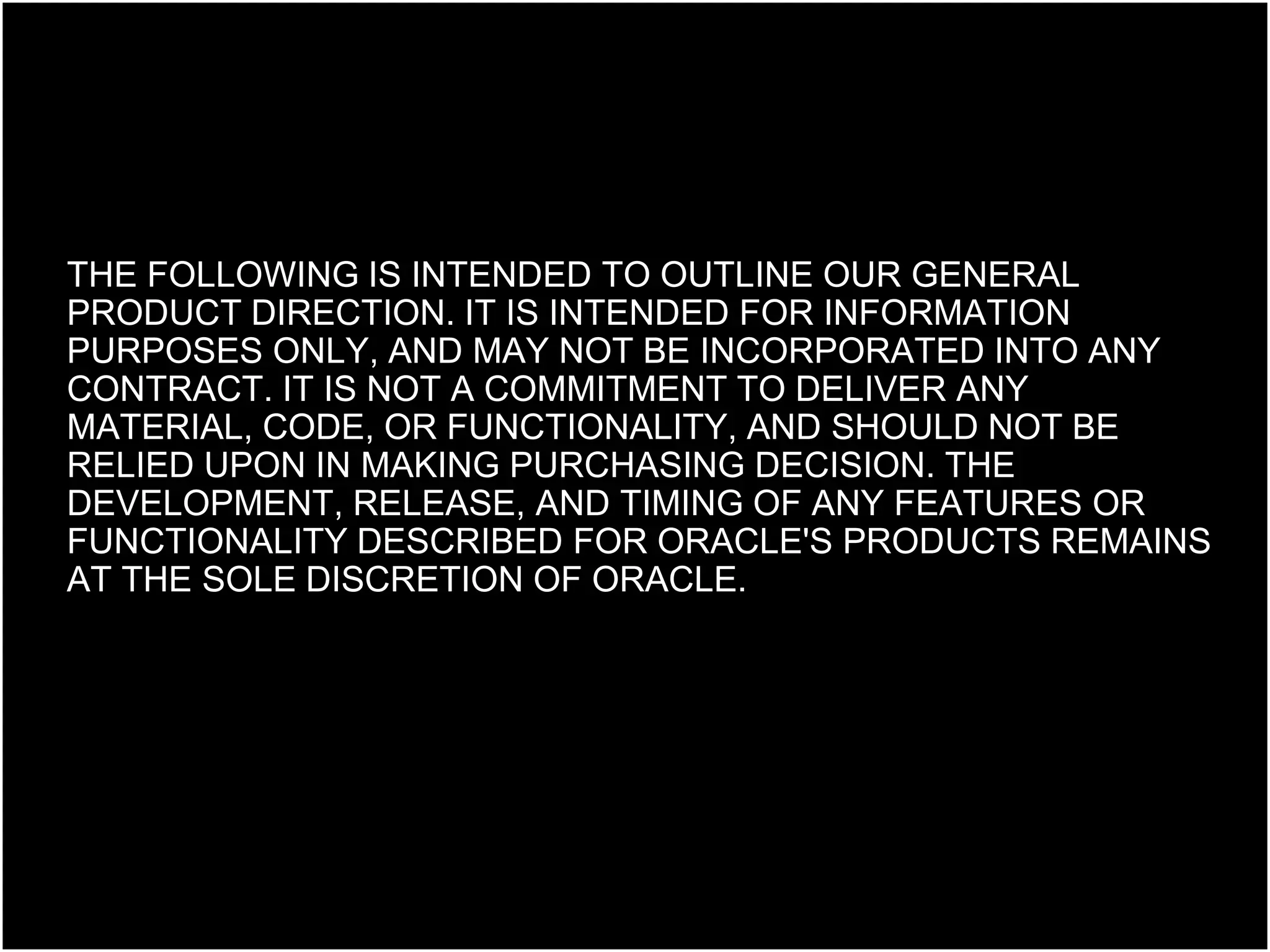 THE FOLLOWING IS INTENDED TO OUTLINE OUR GENERAL PRODUCT DIRECTION. IT IS INTENDED FOR INFORMATION PURPOSES ONLY, AND MAY NOT BE INCORPORATED INTO ANY CONTRACT. IT IS NOT A COMMITMENT TO DELIVER ANY MATERIAL, CODE, OR FUNCTIONALITY, AND SHOULD NOT BE RELIED UPON IN MAKING PURCHASING DECISION. THE DEVELOPMENT, RELEASE, AND TIMING OF ANY FEATURES OR FUNCTIONALITY DESCRIBED FOR ORACLE'S PRODUCTS REMAINS AT THE SOLE DISCRETION OF ORACLE. 