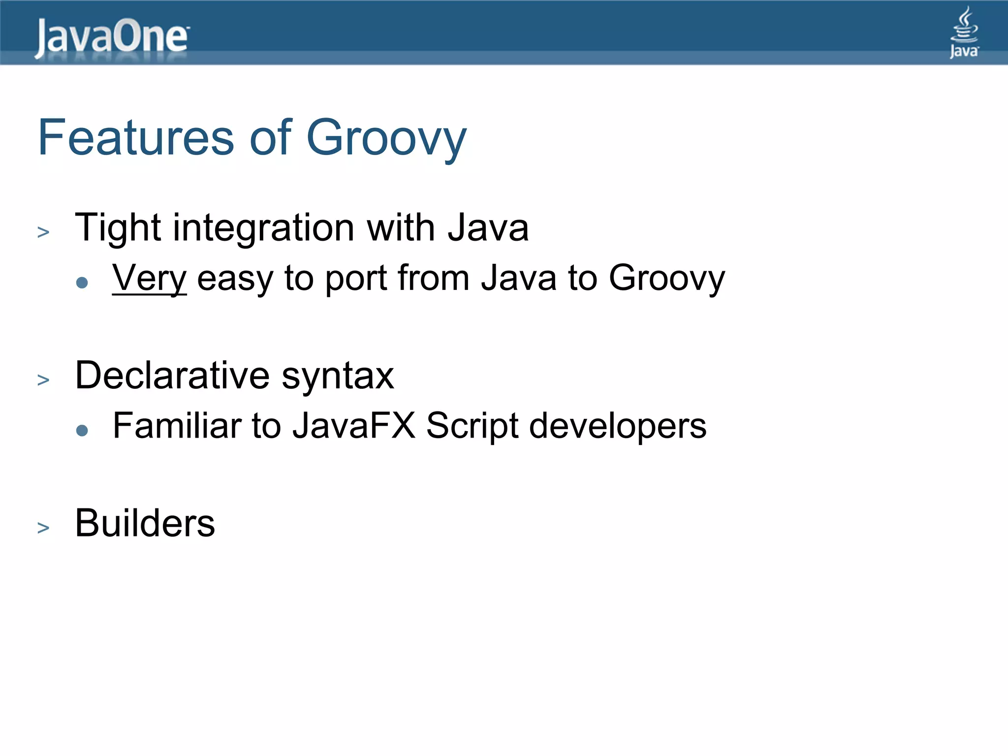 Features of Groovy > Tight integration with Java  Very easy to port from Java to Groovy > Declarative syntax  Familiar to JavaFX Script developers > Builders 