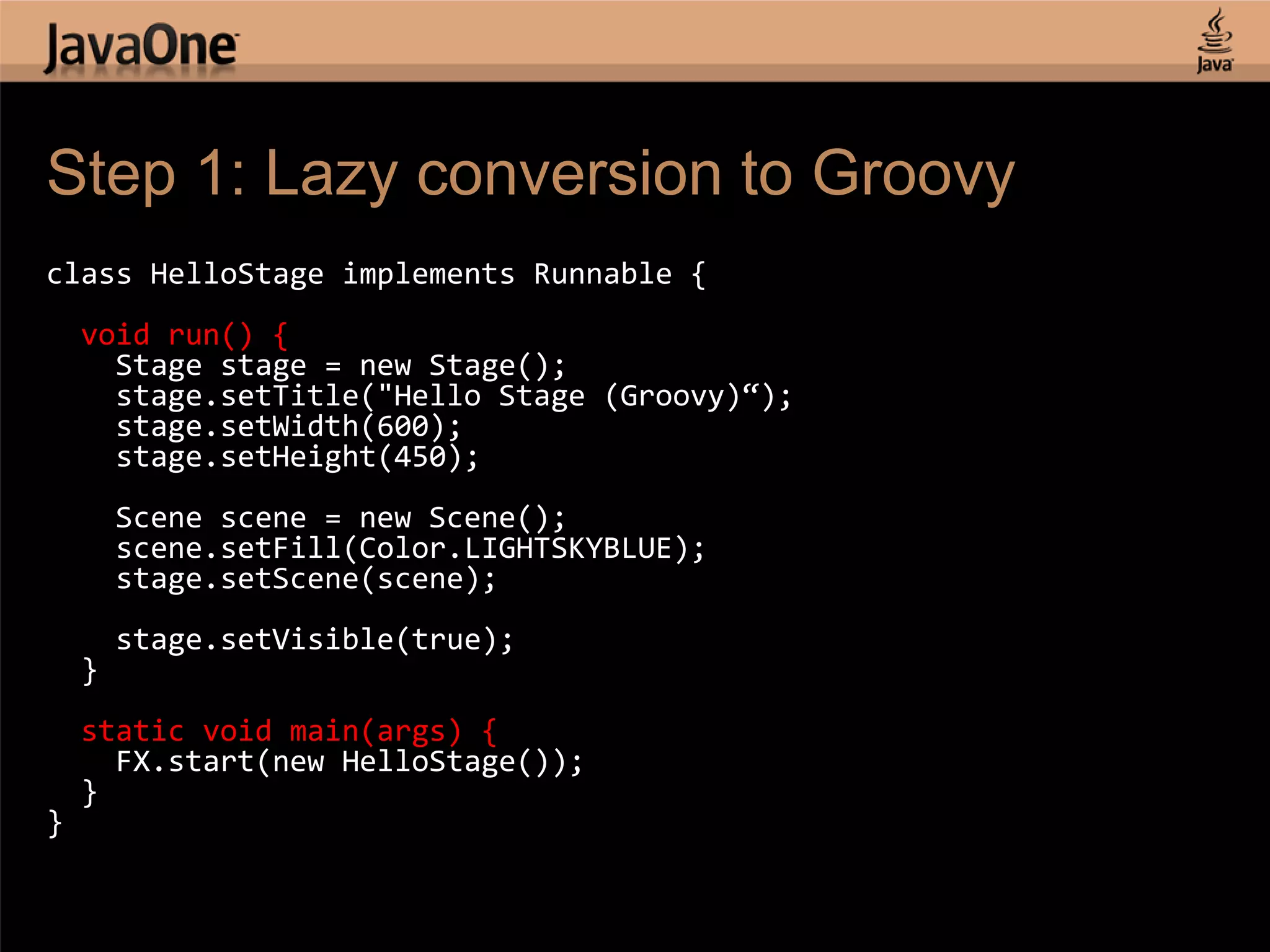 Step 1: Lazy conversion to Groovy class HelloStage implements Runnable { void run() { Stage stage = new Stage(); stage.setTitle("Hello Stage (Groovy)“); stage.setWidth(600); stage.setHeight(450); Scene scene = new Scene(); scene.setFill(Color.LIGHTSKYBLUE); stage.setScene(scene); stage.setVisible(true); } static void main(args) { FX.start(new HelloStage()); } } 
