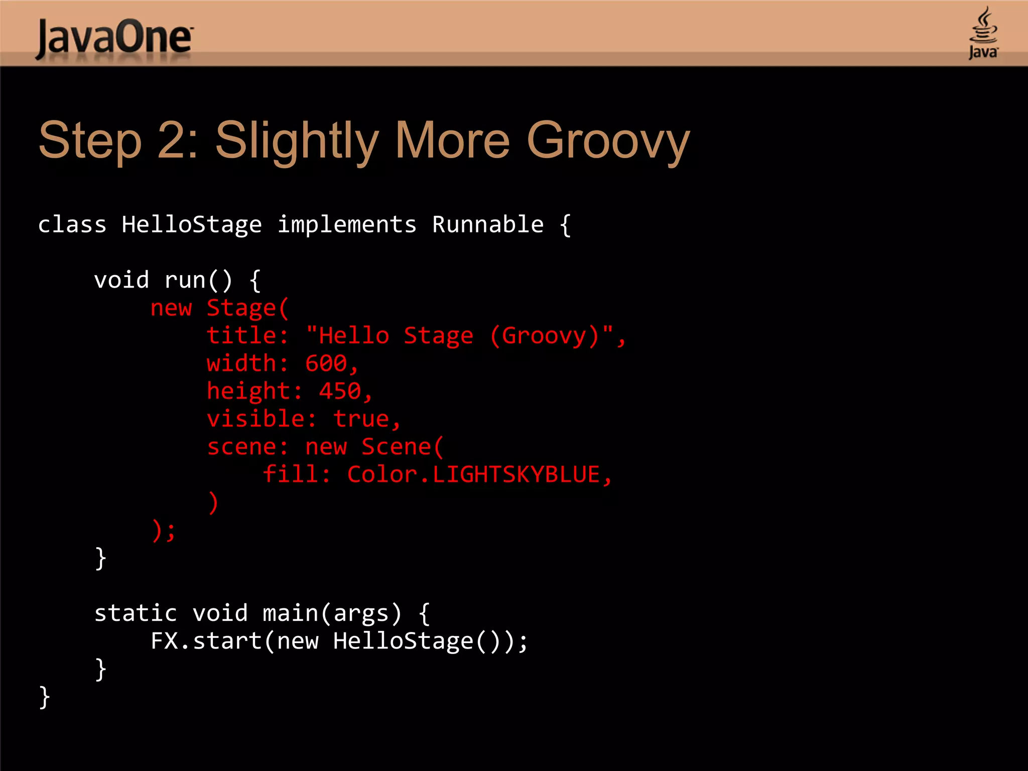 Step 2: Slightly More Groovy class HelloStage implements Runnable { void run() { new Stage( title: "Hello Stage (Groovy)", width: 600, height: 450, visible: true, scene: new Scene( fill: Color.LIGHTSKYBLUE, ) ); } static void main(args) { FX.start(new HelloStage()); } } 