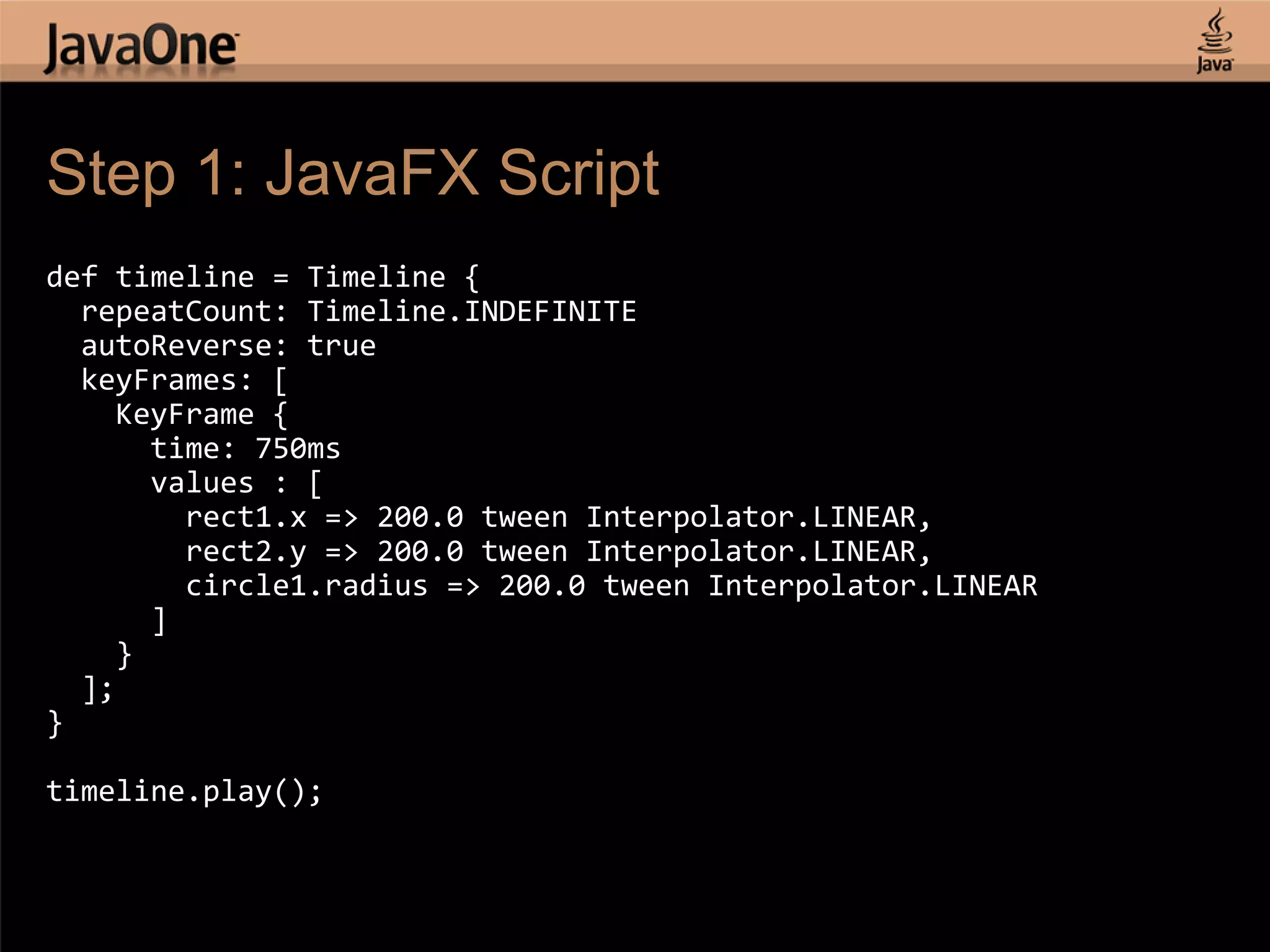 Step 1: JavaFX Script def timeline = Timeline { repeatCount: Timeline.INDEFINITE autoReverse: true keyFrames: [ KeyFrame { time: 750ms values : [ rect1.x => 200.0 tween Interpolator.LINEAR, rect2.y => 200.0 tween Interpolator.LINEAR, circle1.radius => 200.0 tween Interpolator.LINEAR ] } ]; } timeline.play(); 