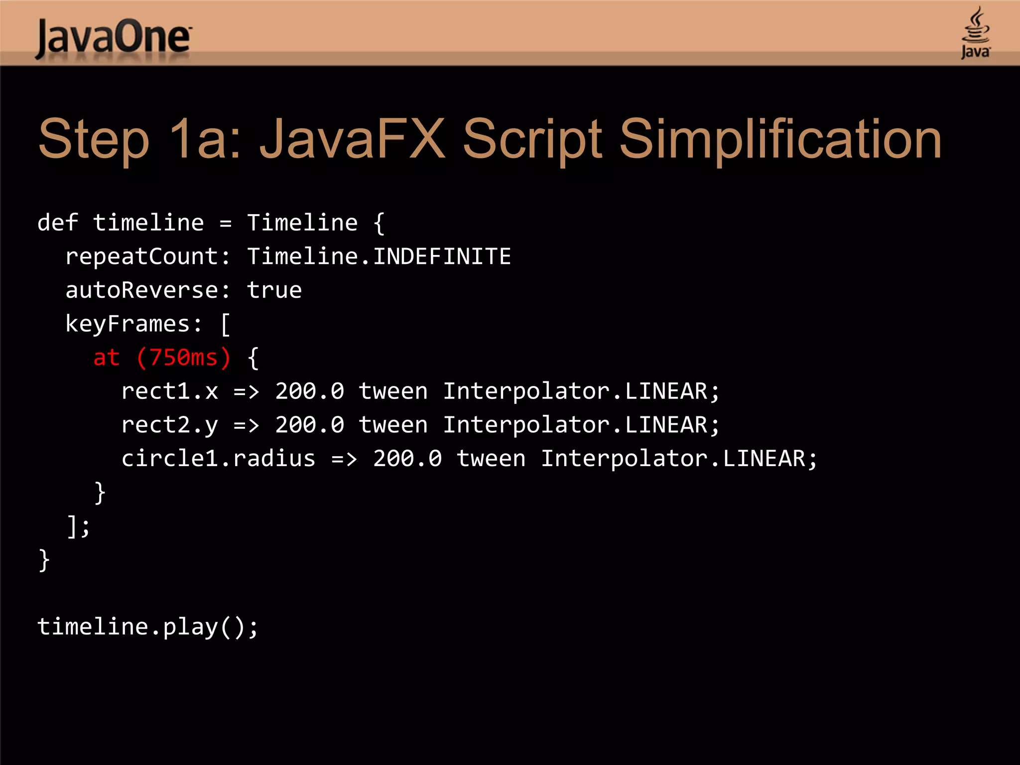 Step 1a: JavaFX Script Simplification def timeline = Timeline { repeatCount: Timeline.INDEFINITE autoReverse: true keyFrames: [ at (750ms) { rect1.x => 200.0 tween Interpolator.LINEAR; rect2.y => 200.0 tween Interpolator.LINEAR; circle1.radius => 200.0 tween Interpolator.LINEAR; } ]; } timeline.play(); 