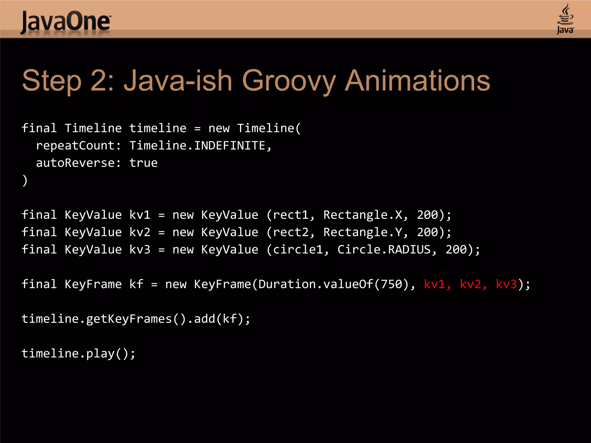 Step 2: Java-ish Groovy Animations final Timeline timeline = new Timeline( repeatCount: Timeline.INDEFINITE, autoReverse: true ) final KeyValue kv1 = new KeyValue (rect1, Rectangle.X, 200); final KeyValue kv2 = new KeyValue (rect2, Rectangle.Y, 200); final KeyValue kv3 = new KeyValue (circle1, Circle.RADIUS, 200); final KeyFrame kf = new KeyFrame(Duration.valueOf(750), kv1, kv2, kv3); timeline.getKeyFrames().add(kf); timeline.play(); 