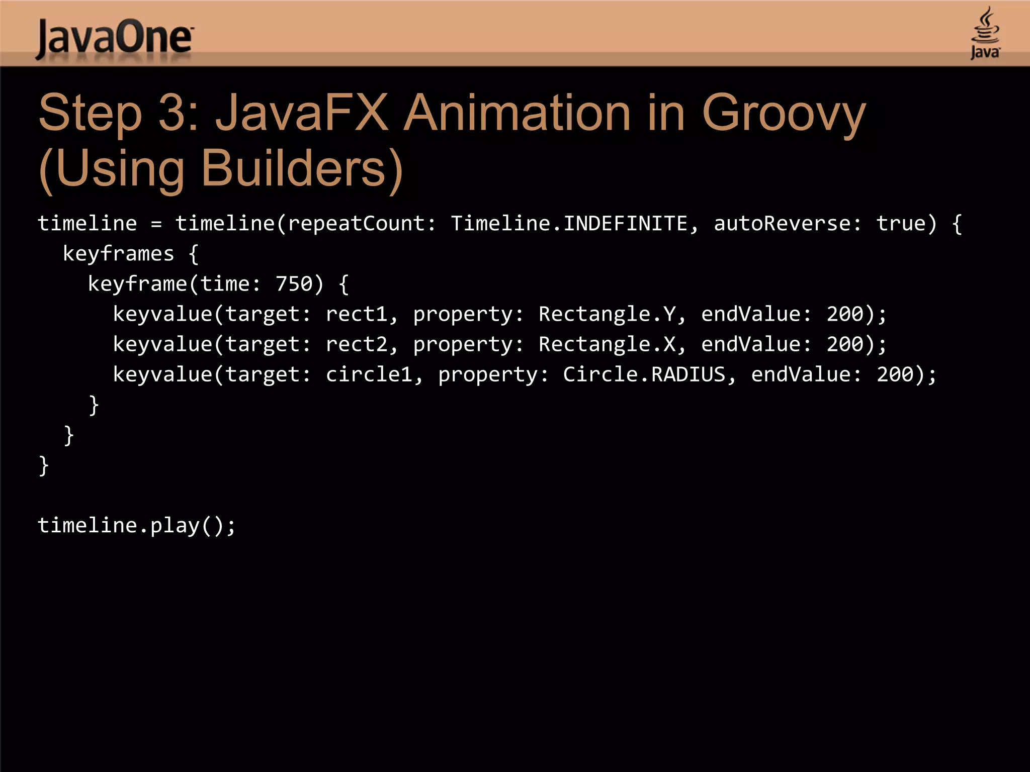 Step 3: JavaFX Animation in Groovy (Using Builders) timeline = timeline(repeatCount: Timeline.INDEFINITE, autoReverse: true) { keyframes { keyframe(time: 750) { keyvalue(target: rect1, property: Rectangle.Y, endValue: 200); keyvalue(target: rect2, property: Rectangle.X, endValue: 200); keyvalue(target: circle1, property: Circle.RADIUS, endValue: 200); } } } timeline.play(); 