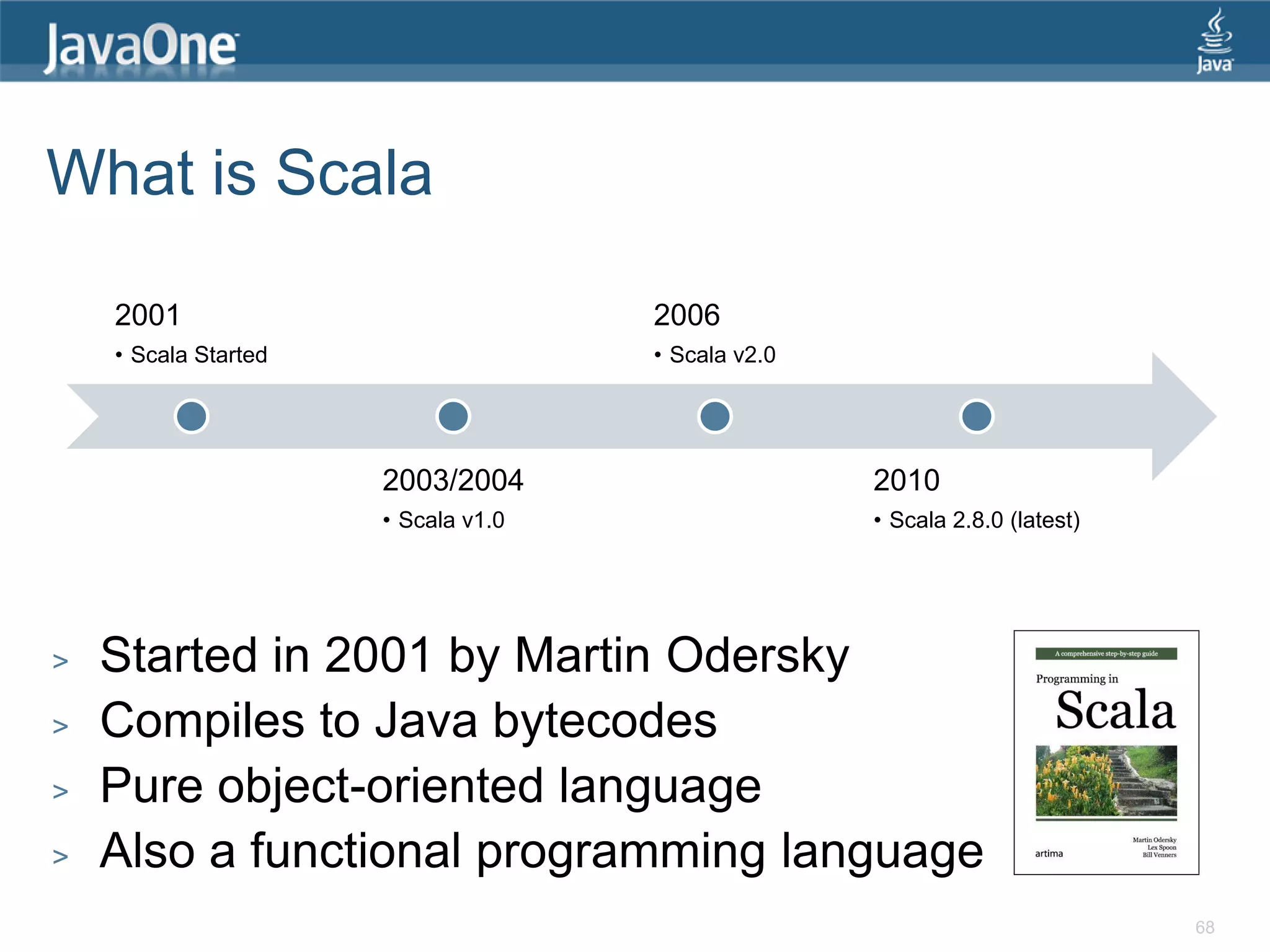 What is Scala 2001 2006 • Scala Started • Scala v2.0 2003/2004 2010 • Scala v1.0 • Scala 2.8.0 (latest) > Started in 2001 by Martin Odersky > Compiles to Java bytecodes > Pure object-oriented language > Also a functional programming language 68 