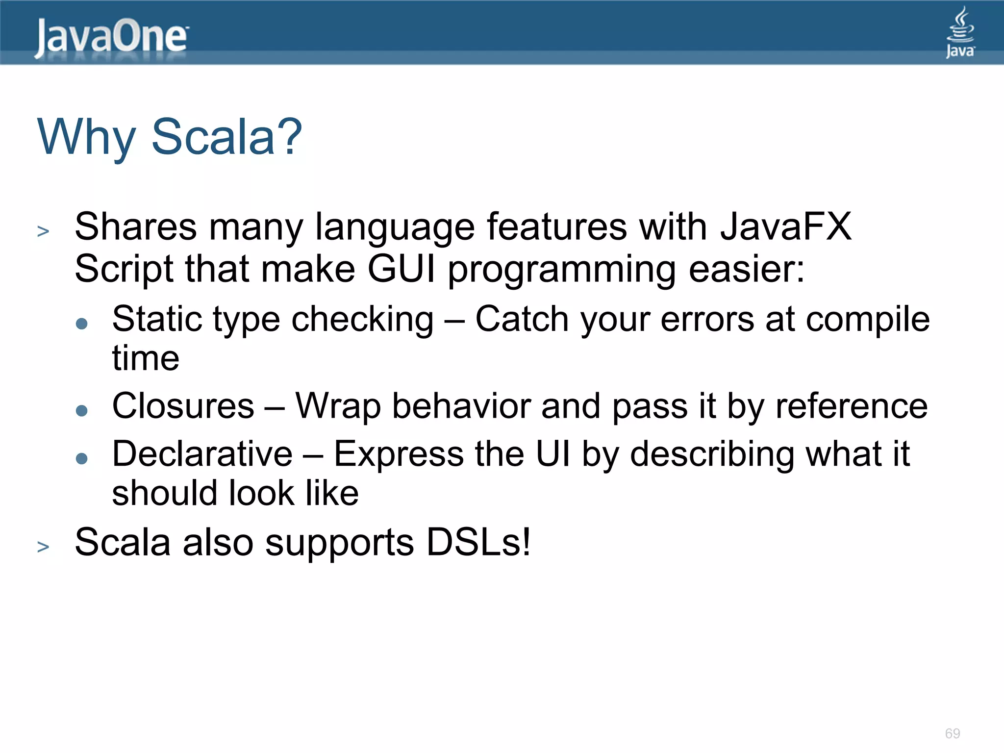 Why Scala? > Shares many language features with JavaFX Script that make GUI programming easier:  Static type checking – Catch your errors at compile time  Closures – Wrap behavior and pass it by reference  Declarative – Express the UI by describing what it should look like > Scala also supports DSLs! 69 