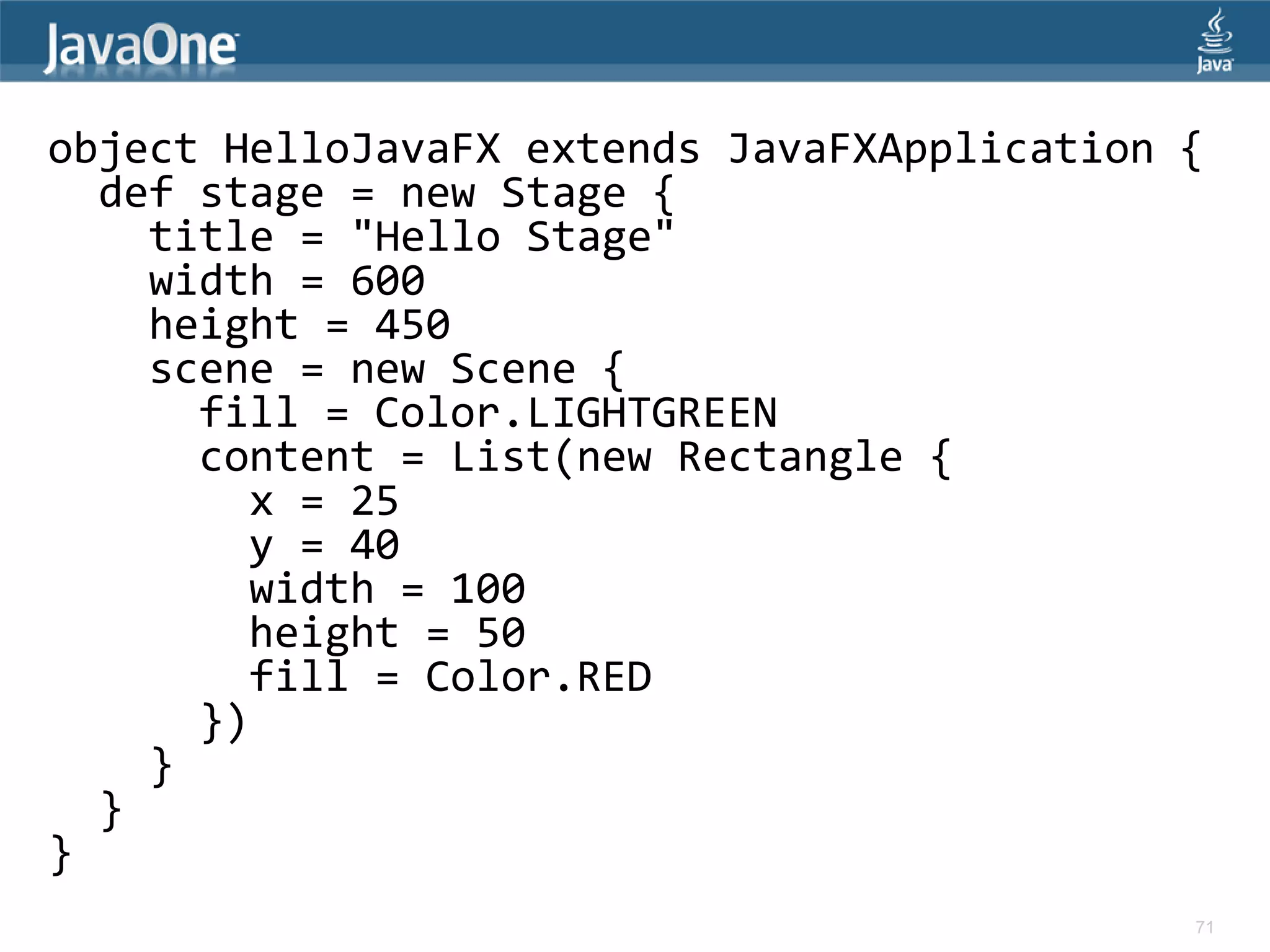 object HelloJavaFX extends JavaFXApplication { def stage = new Stage { title = "Hello Stage" width = 600 height = 450 scene = new Scene { fill = Color.LIGHTGREEN content = List(new Rectangle { x = 25 y = 40 width = 100 height = 50 fill = Color.RED }) } } } 71 