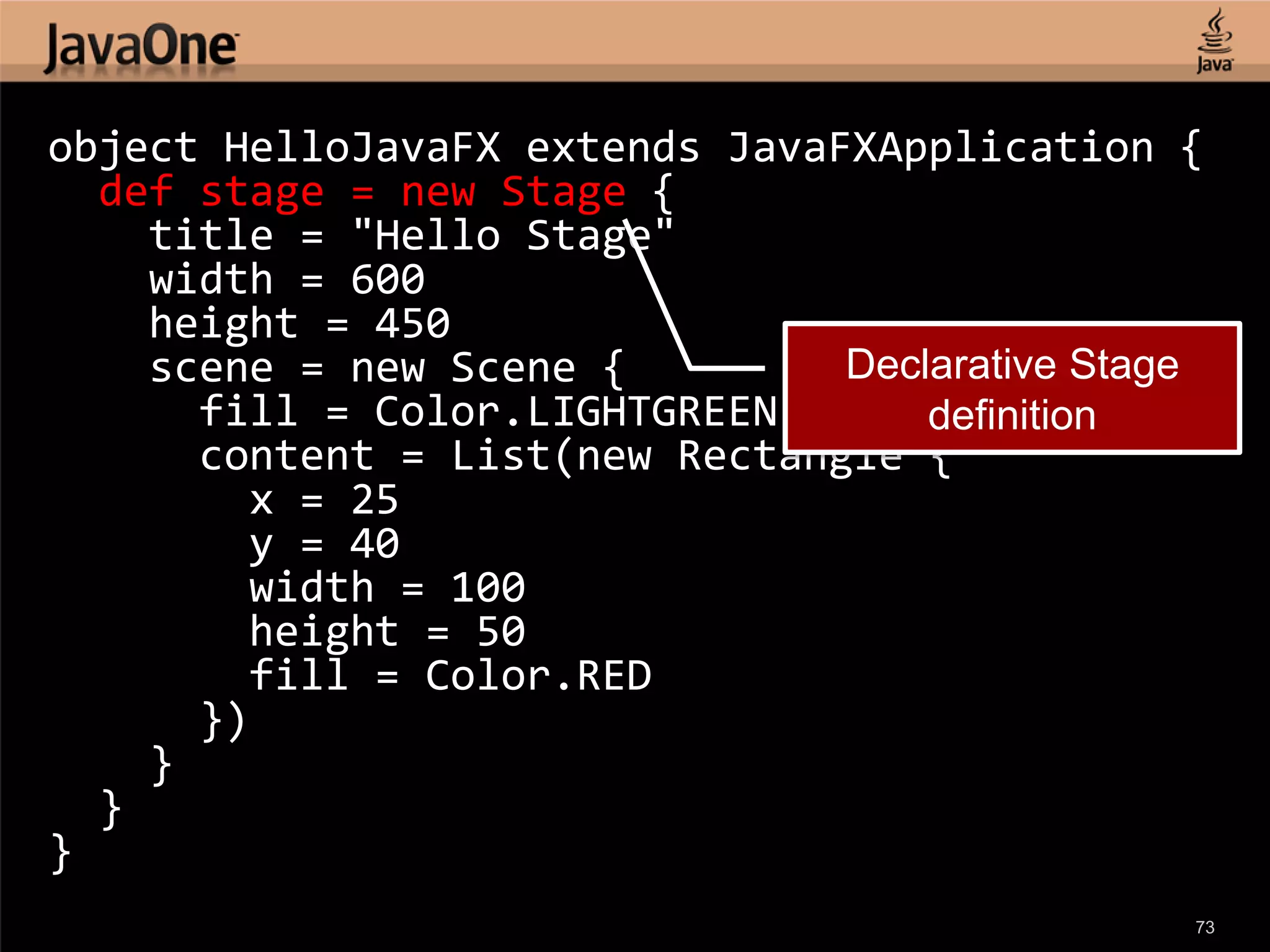 object HelloJavaFX extends JavaFXApplication { def stage = new Stage { title = "Hello Stage" width = 600 height = 450 scene = new Scene { Declarative Stage fill = Color.LIGHTGREEN definition content = List(new Rectangle { x = 25 y = 40 width = 100 height = 50 fill = Color.RED }) } } } 73 