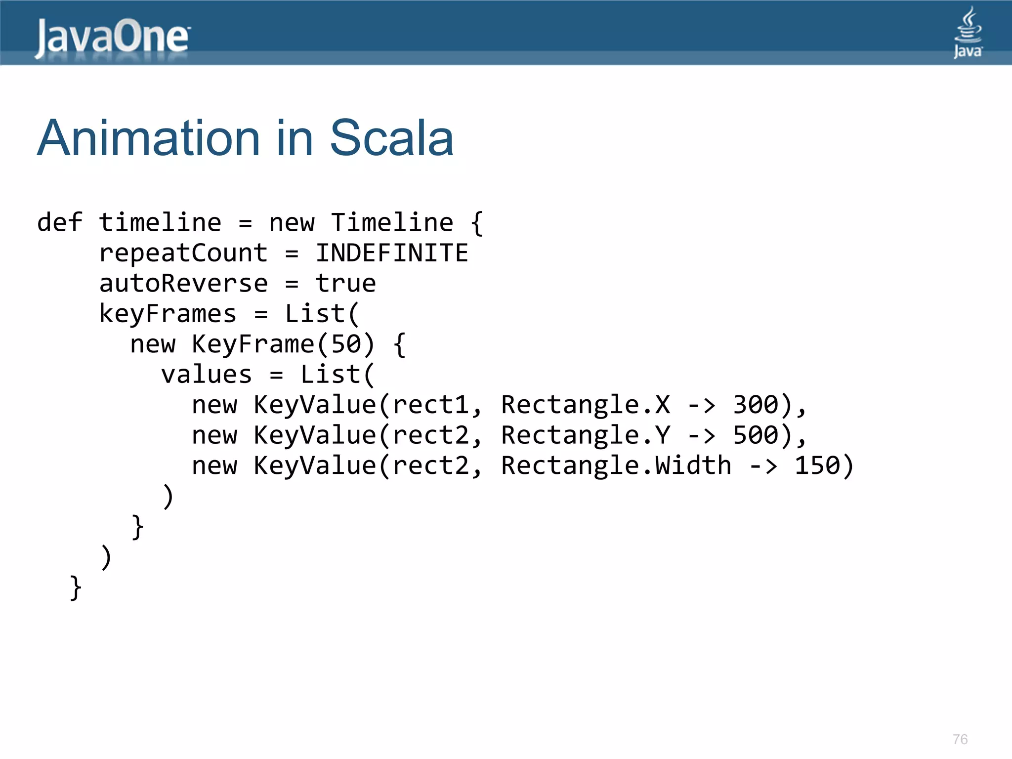 Animation in Scala def timeline = new Timeline { repeatCount = INDEFINITE autoReverse = true keyFrames = List( new KeyFrame(50) { values = List( new KeyValue(rect1, Rectangle.X -> 300), new KeyValue(rect2, Rectangle.Y -> 500), new KeyValue(rect2, Rectangle.Width -> 150) ) } ) } 76 