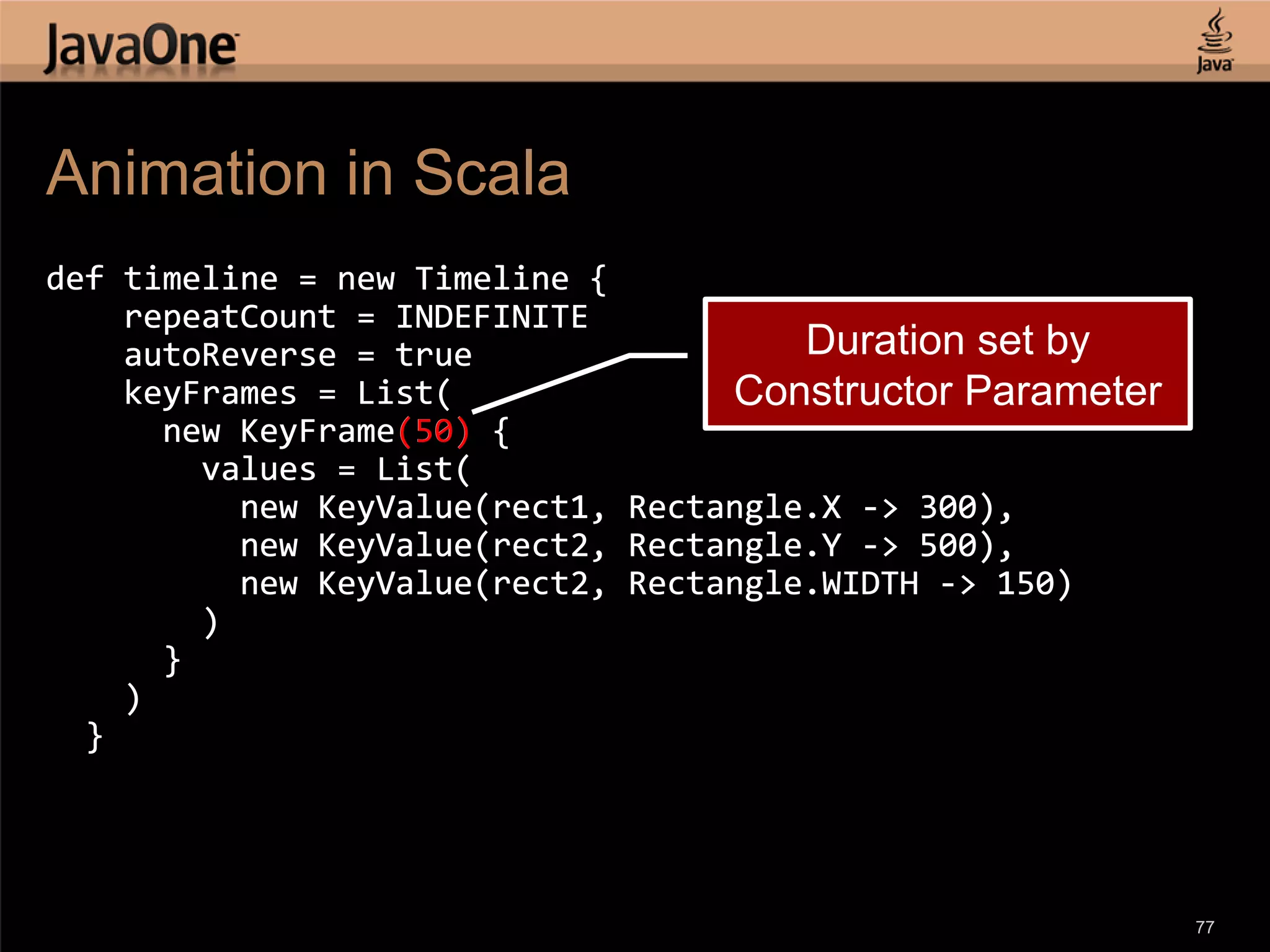 Animation in Scala def timeline = new Timeline { repeatCount = INDEFINITE autoReverse = true Duration set by keyFrames = List( Constructor Parameter new KeyFrame(50) { values = List( new KeyValue(rect1, Rectangle.X -> 300), new KeyValue(rect2, Rectangle.Y -> 500), new KeyValue(rect2, Rectangle.WIDTH -> 150) ) } ) } 77 