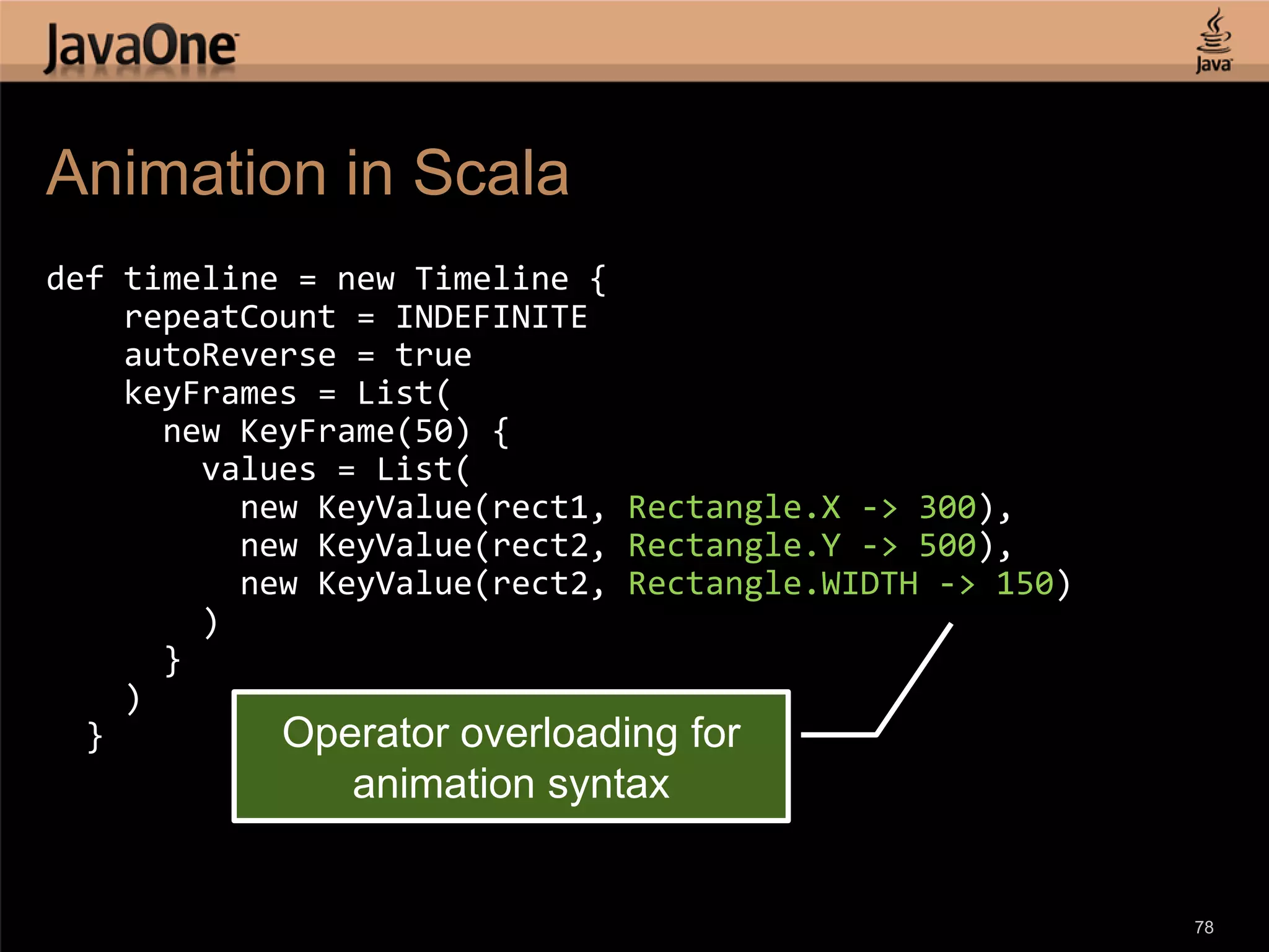 Animation in Scala def timeline = new Timeline { repeatCount = INDEFINITE autoReverse = true keyFrames = List( new KeyFrame(50) { values = List( new KeyValue(rect1, Rectangle.X -> 300), new KeyValue(rect2, Rectangle.Y -> 500), new KeyValue(rect2, Rectangle.WIDTH -> 150) ) } ) } Operator overloading for animation syntax 78 