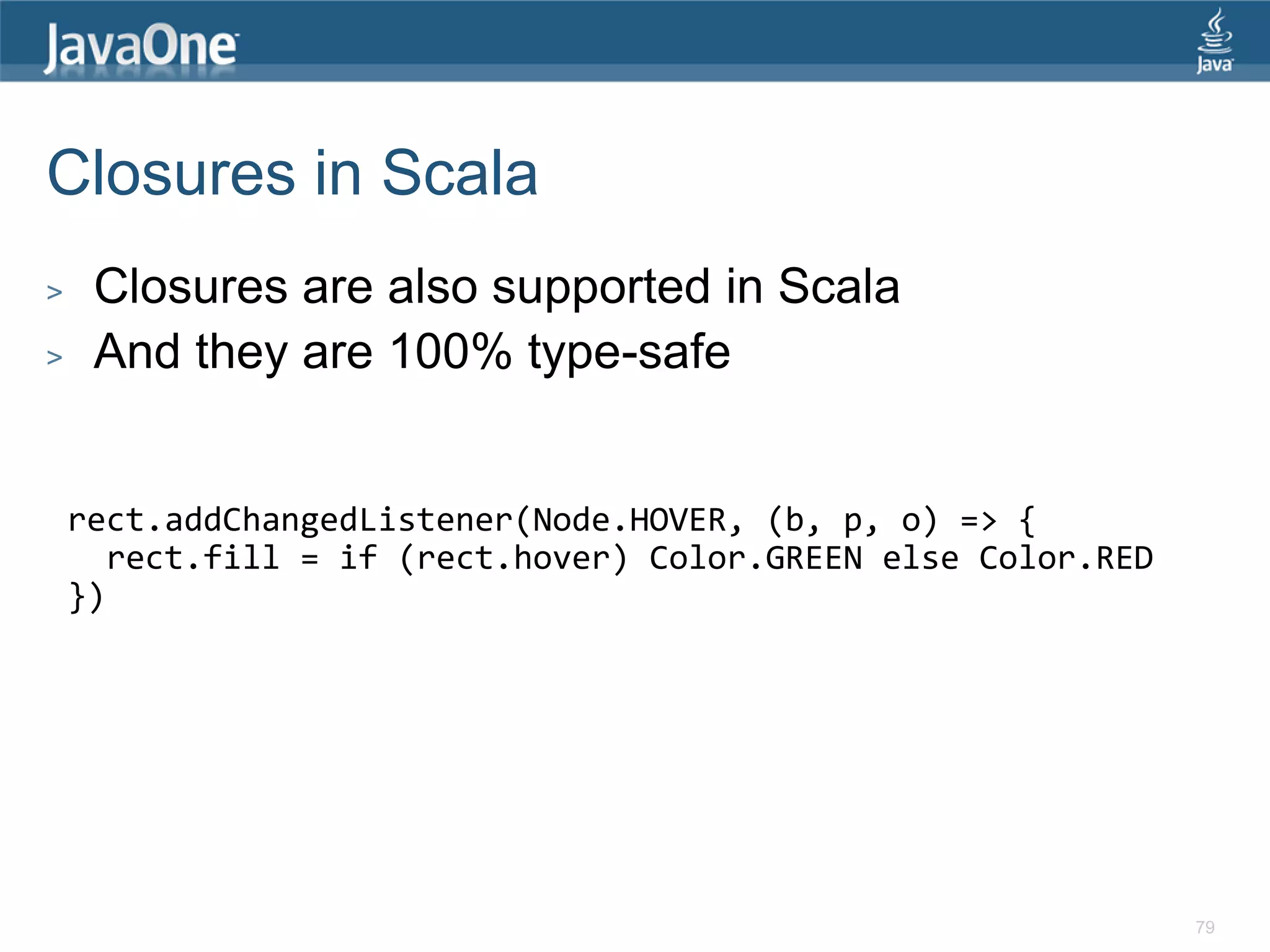 Closures in Scala > Closures are also supported in Scala > And they are 100% type-safe rect.addChangedListener(Node.HOVER, (b, p, o) => { rect.fill = if (rect.hover) Color.GREEN else Color.RED }) 79 