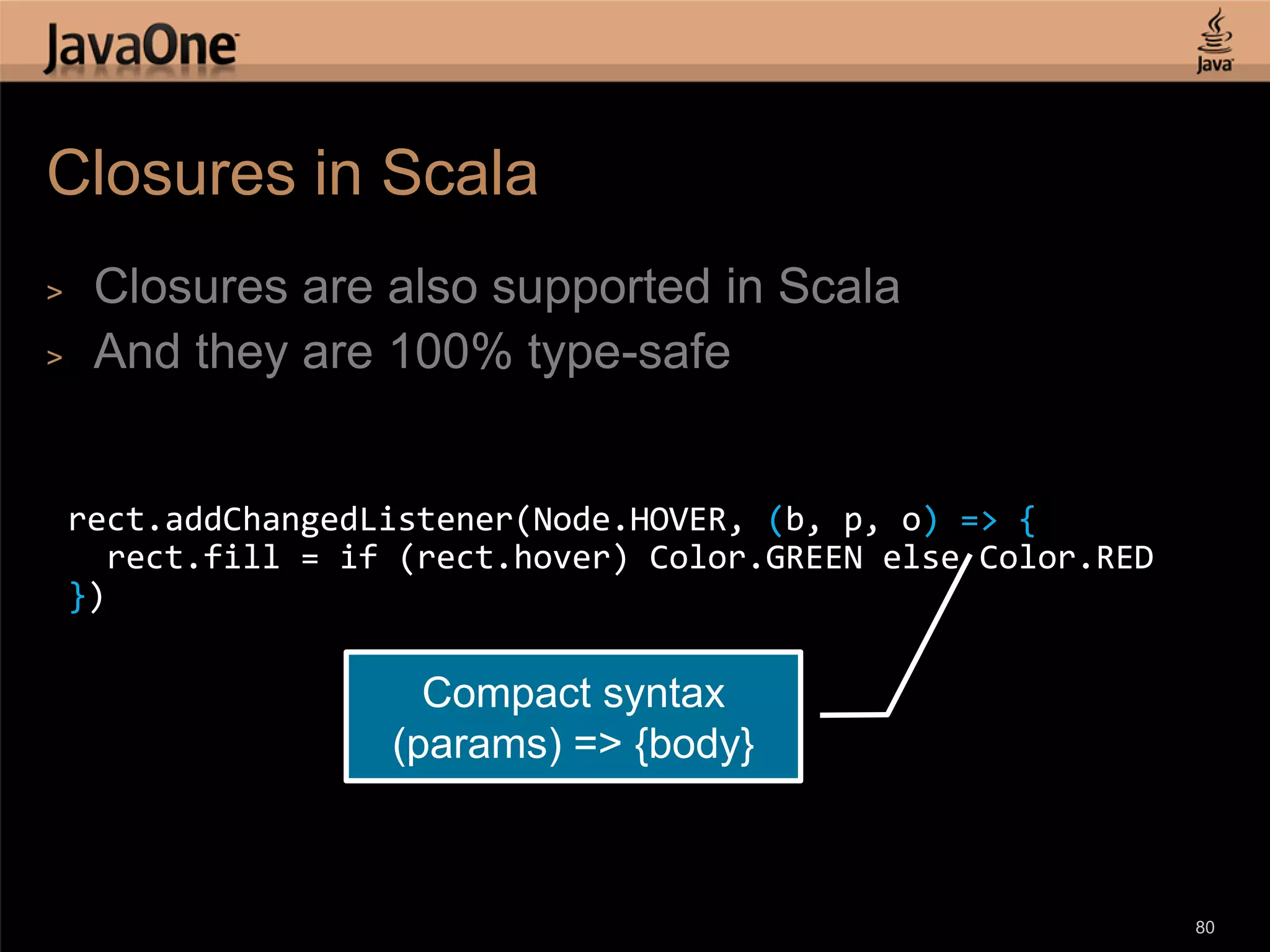 Closures in Scala > Closures are also supported in Scala > And they are 100% type-safe rect.addChangedListener(Node.HOVER, (b, p, o) => { rect.fill = if (rect.hover) Color.GREEN else Color.RED }) Compact syntax (params) => {body} 80 