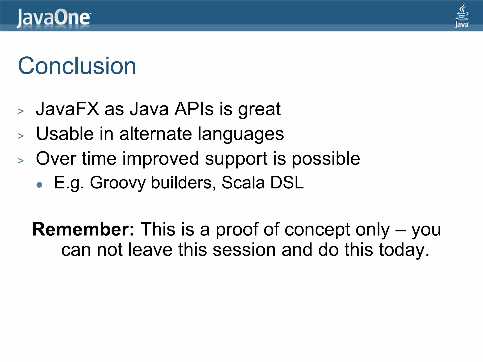 Conclusion > JavaFX as Java APIs is great > Usable in alternate languages > Over time improved support is possible  E.g. Groovy builders, Scala DSL Remember: This is a proof of concept only – you can not leave this session and do this today. 