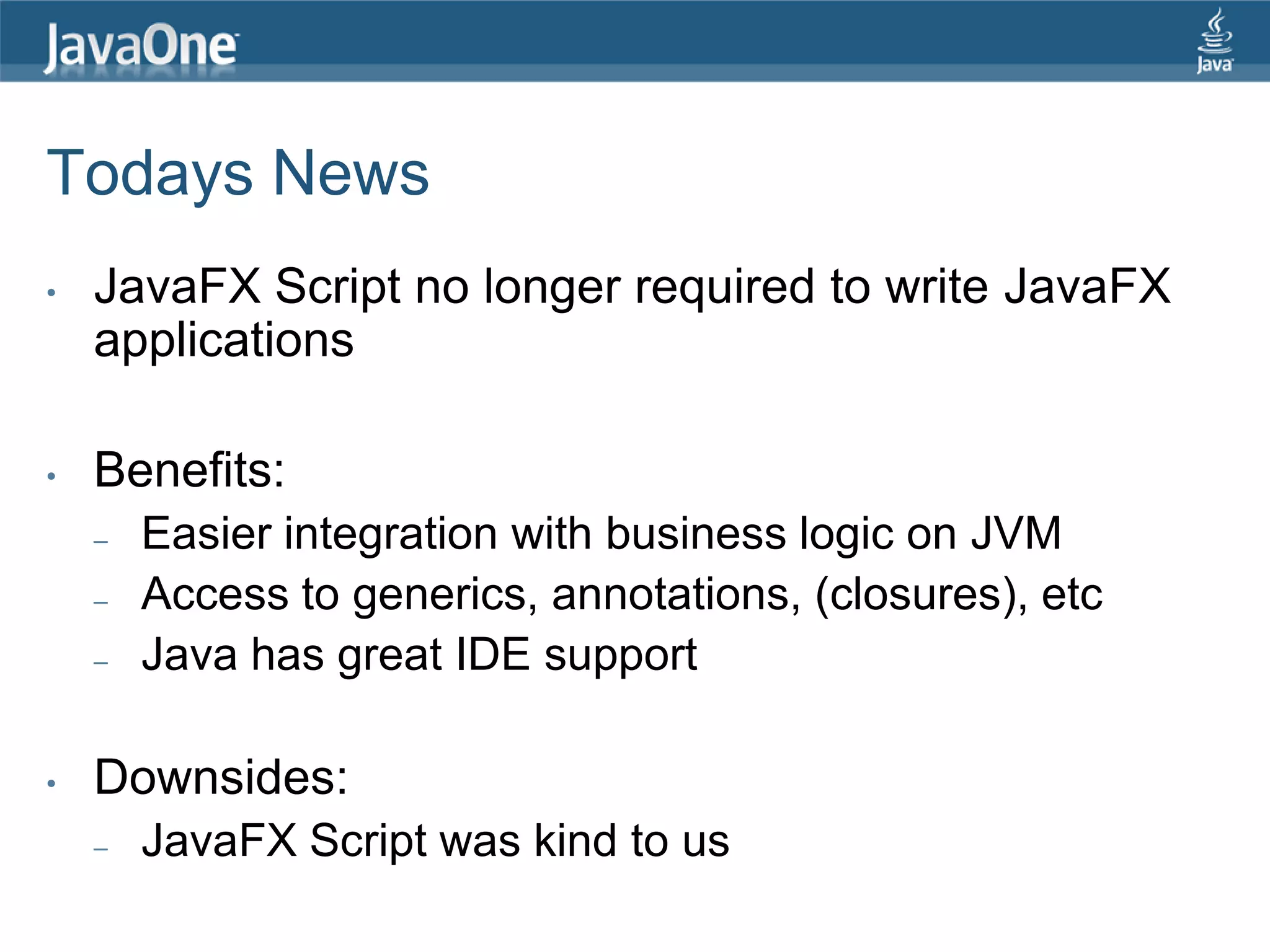 Todays News • JavaFX Script no longer required to write JavaFX applications • Benefits: – Easier integration with business logic on JVM – Access to generics, annotations, (closures), etc – Java has great IDE support • Downsides: – JavaFX Script was kind to us 