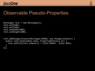 Observable Pseudo-PropertiesRectangle rect = new Rectangle();rect.setX(40);rect.setY(40);rect.setWidth(100);rect.setHeight(200);rect.addChangeListener(Rectangle.HOVER, new ChangeListener() {  public void handle(Bean bean, PropertyReference pr) {rect.setFill(rect.isHover() ? Color.GREEN : Color.RED);  }});