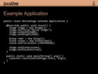 Example Applicationpublic class HelloStage extends Application {  @Override public void start() {    Stage stage = new Stage();stage.setTitle("Hello Stage");stage.setWidth(600);    stage.setHeight(450);Group root = new Group();    Scene scene = new Scene(root);scene.setFill(Color.LIGHTGREEN);stage.setScene(scene);stage.setVisible(true);  }  public static void main(String[] args) {Launcher.launch(HelloStage.class, args);  }}