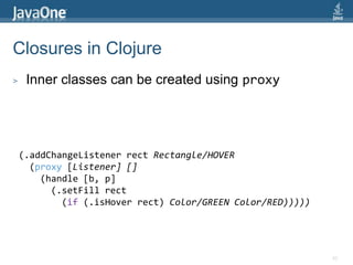 Refined Clojure GUI Example(defnjavafxapp []  (doto (Stage. "JavaFX Stage")    (.setWidth 600)    (.setHeight 450)    (.setScene (doto (Scene.)      (.setFillColor/LIGHTGREEN)      (.setContent (list (doto (Rectangle.)        (.setX 25)        (.setY 40)        (.setWidth 100)        (.setHeight 50)        (.setFillColor/RED))))))    (.setVisible true)))(javafxapp)40Doto allows nested data structures