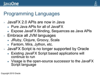 Programming LanguagesJavaFX 2.0 APIs are now in JavaPure Java APIs for all of JavaFXExpose JavaFX Binding, Sequences as Java APIsEmbrace all JVM languagesJRuby, Clojure, Groovy, ScalaFantom, Mira, Jython, etc.JavaFX Script is no longer supported by OracleExisting JavaFX Script based applications will continue to runVisage is the open-source successor to the JavaFX Script languageCopyright 2010 Oracle